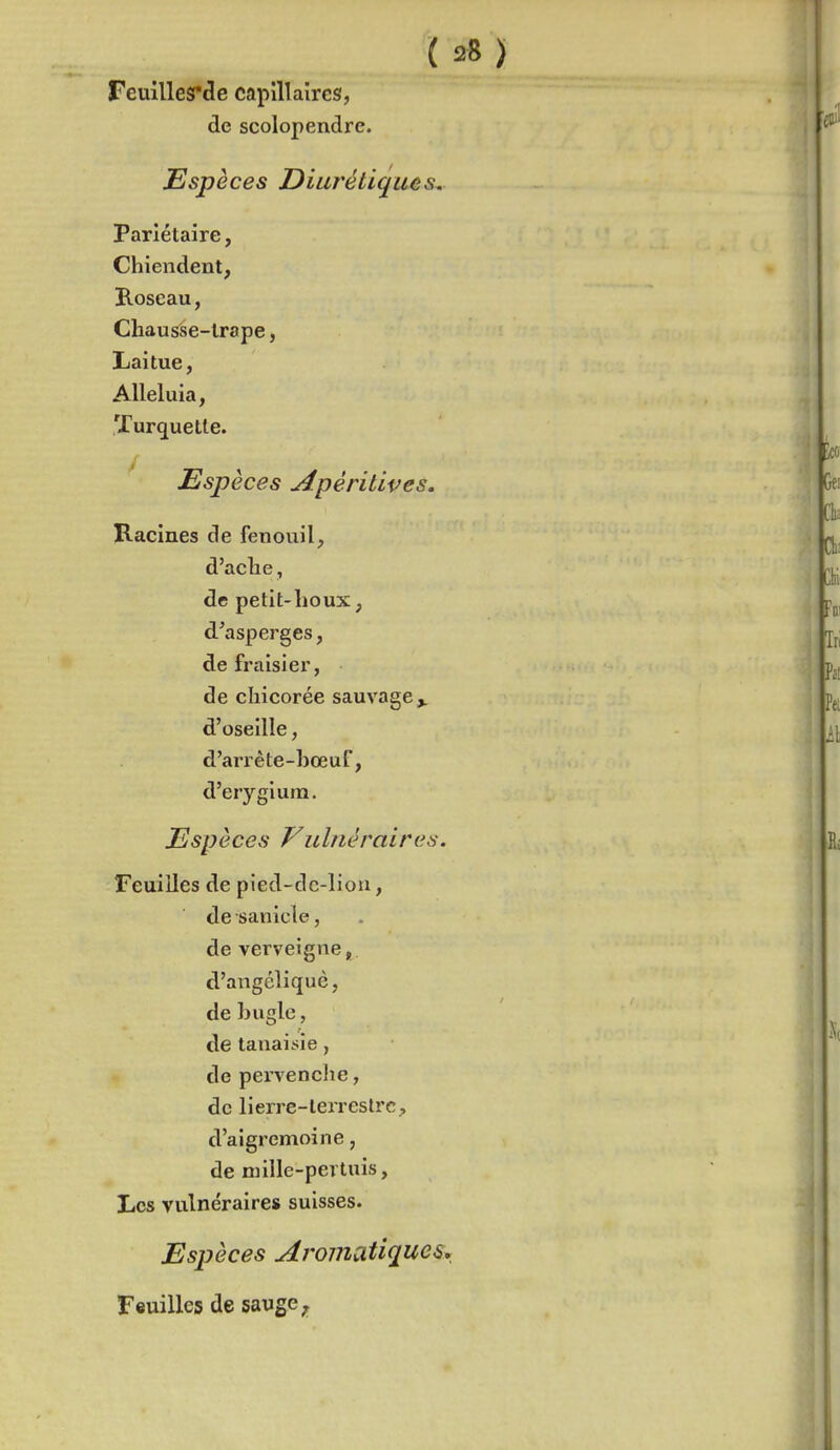 Feuillesrde capillaires, de scolopendre. Espèces Diurétiques. Pariétaire, Chiendent, Roseau, Chausse-lrape, Laitue, Alléluia, Turquetle. Espèces Apéritives. Racines de fenouil, d'aclie, de petit-lioux, d'asperges, de fraisier, de chicorée sauvage^ d'oseille, d'arrête-hœuf, d'erygium. Espèces Vulnéraires. Feuilles de pied-dc-liou, desanicle, de verveigne^. d'angéîiquè, de hugle, de tanaisie , de pervencJie, de lierre-lerreslrc, d'aigremoine, de niille-pertuis, Les vulnéraires suisses. Espèces Aromcitiques^^ Feuilles de sauge,.