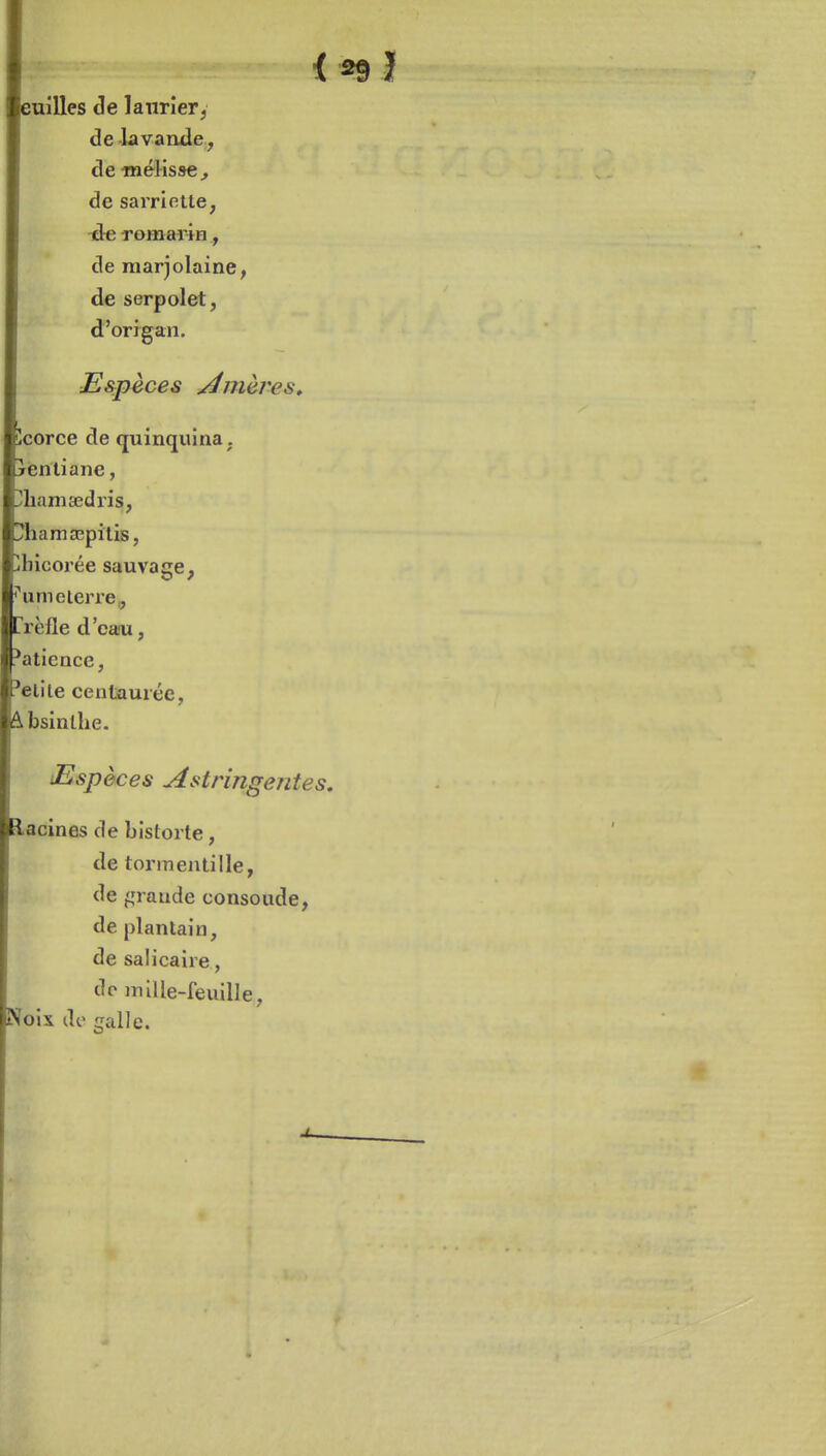 < euilles âe lanrîery de lavande, de «lélisse^ de sarriette, ■ée romarin, de marjolaine, de serpolet, d'origan. Espèces minières» îcorce de quinquina, jentiane, yliamaedris, !!?hama3pïtis, jbicorée sauvage, ''um e terre ç trèfle d'eau, i*aticnce, 'élite centaurée, Absinthe. Espèces Astringentes, lacines de bistorte, de tormentille, de ^,M'aiide consoude, de plantain, de salicaire, de nnlle-feuille, Noix de galle.