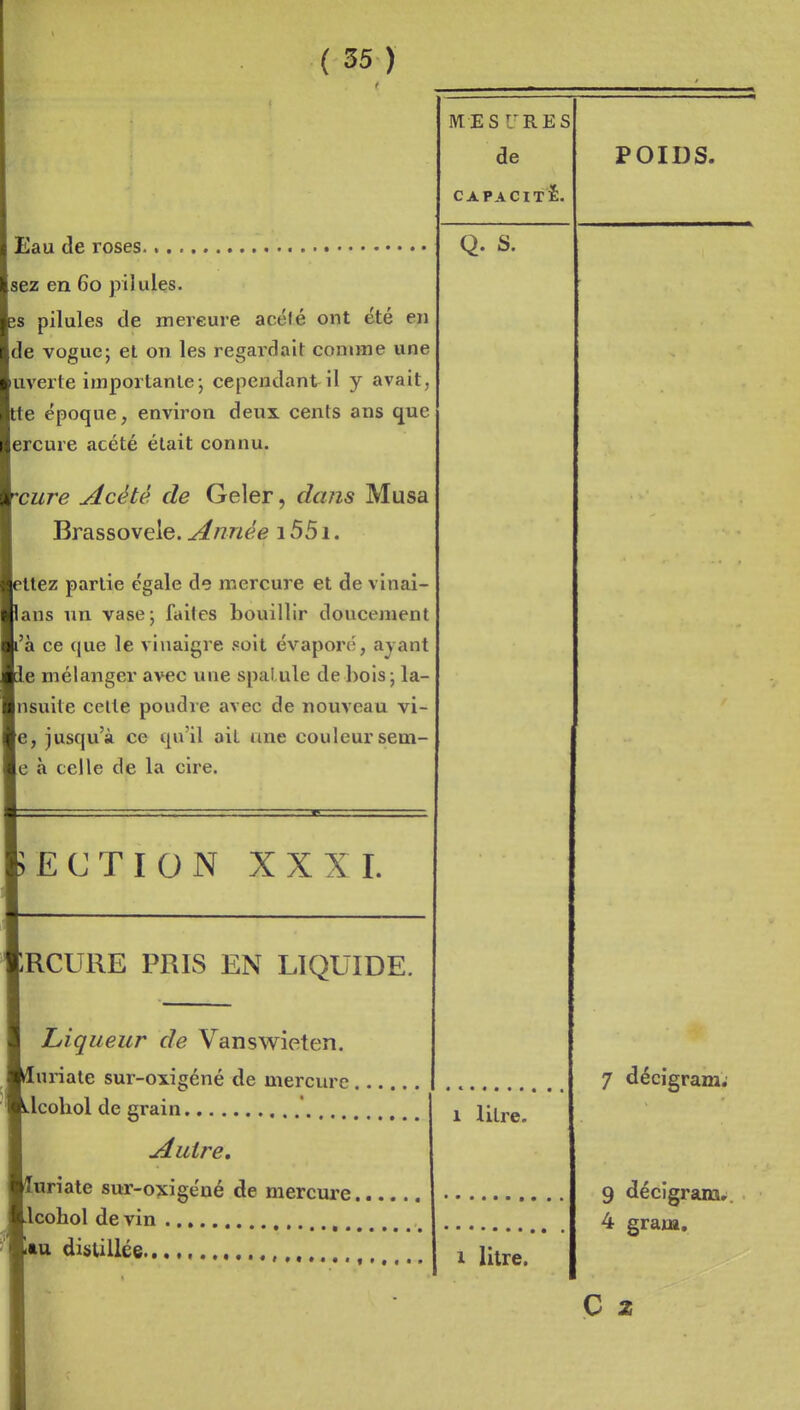 t Eau de roses sez en 60 pilules. îs pilules de mercure acélé ont été en Ide vogue; et on les regardait comme une luverte importante; cependant il y avait, tte époque, environ deux cents ans que lercure acété était connu. cure Acètè. de Geler, dans Musa Brassovele. Année 1551. îttez partie égale de mercure et de vinai- lans un vase; faites bouillir doucement [l'a ce que le vinaigre soit évapor(;, ayant le mélanger avec une spai ule de bois; la- Insuite celte poudre avec de nouveau vi- le, jusqu'à ce qu'il ait une couleur sem- le à celle de la cire. BECTION XXXI. RCURE PRIS EN LIQUIDE. Liqueur de Vanswieten. [uriate sur-oxigéné de mercure . i.lcoliol de grain Autre, [«riate sur-oxigéné de mercure, Llcohol de vin '■tu distillée MESURES de CAPACITÉ. Q. S. POIDS. 1 litre. 1 litre. 7 décigram; 9 décigram» 4 gram, C a