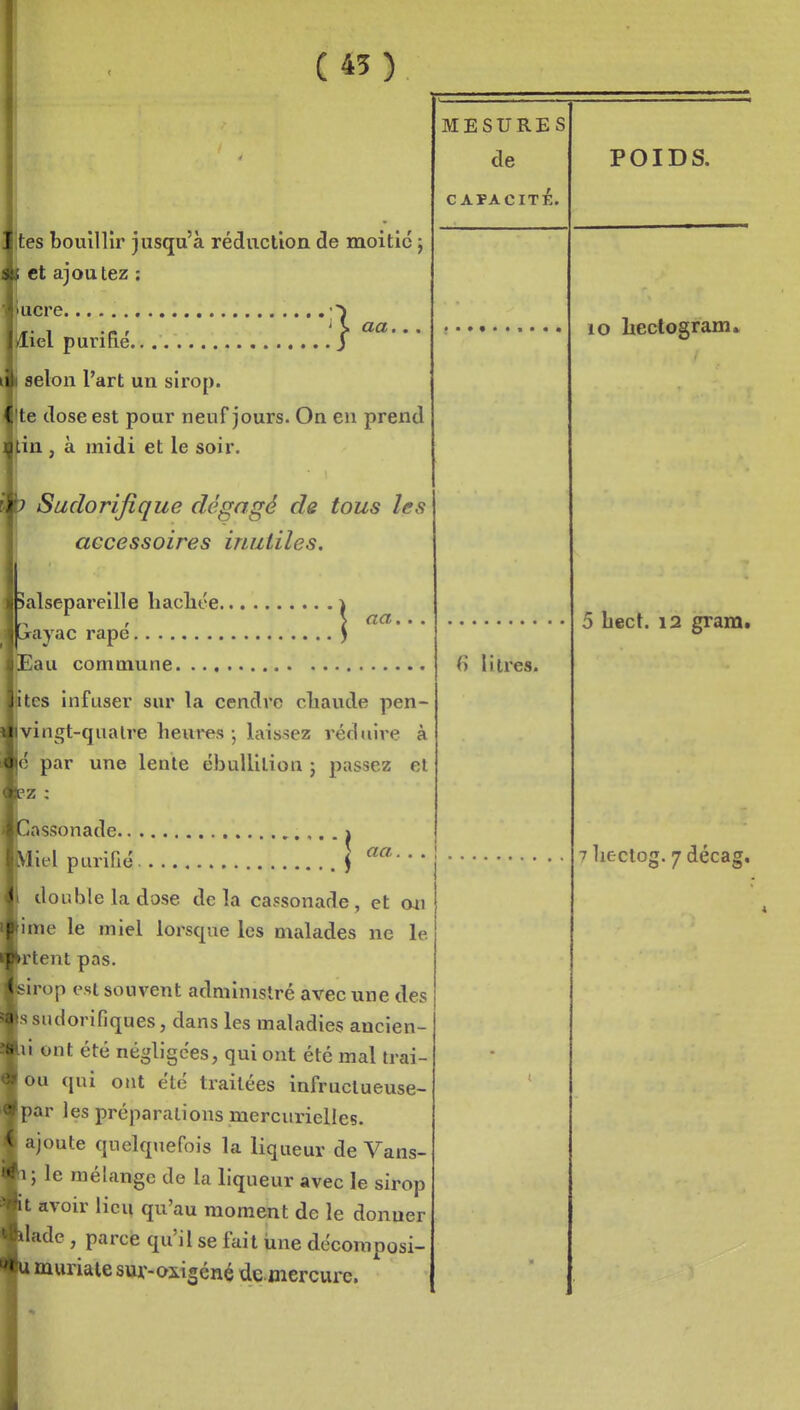 (45) aa. tes bouillir jusqu'à réduction de moitié j et ajoutez ; ucre , iel purifié selon Part un sirop. te dose est pour neuf jours. On eu prend m , à midi et le soir. Suclorifique dégagé de tous les accessoires inutiles. aa. Salsepareille liacliée iGrayac rapé ) Eau commune îtes infuser sur la cendre cliaude pen- Ivingt-qualre heures ; laissez réduire à lé par une lente ébullilion j passez et pz : Cassonade > double la dose delà cassonade, et mi lime le miel lorsque les malades ne le krtent pas. Isirop est souvent administré avec une des Issudorifiques, dans les maladies ancien- lii ont été négligées, qui ont été mal trai- jou qui ont été traitées infructueuse- |par les préparations mercurielles. ajoute quelquefois la liqueur de Vans- b; le mélange de la liqueur avec le sirop It avoir lieu qu'au moment de le donuer Wade, parce qu'il se fait une décomposi- Umuriate sur-oiigéné dcmercurc. MESURES de CAPACITÉ. fi litres. POIDS. lo heclogram. 5 bect. 12 gram.