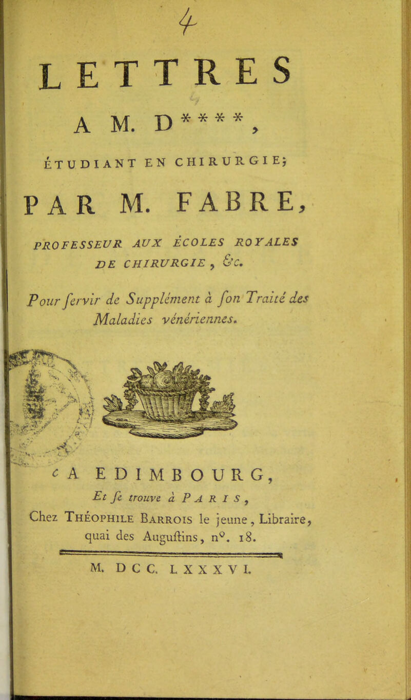 LETTRES A M. D * * ^ ÉTUDIANT EN CHIRURGIE^ PAR M. FABRE, PROFESSEUR AUX ÉCOLES ROYALES DE CHIRURGIE , &C, Pour fcrvir de Supplément à fon Traité des Maladies vénériennes. c A EDIMBOURG, Et fc trouve à PARIS, Chez Théophile Barrois le jeune, Libraire, quai des Auguftins, n^. i8. M. Dec. L X X X V I.