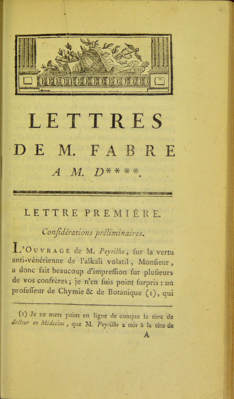 * ^^^^^^^^^ ^ il m LETTRES D E M. F A B R E A M. D^^^^. LETTRE PREMIÈRE. Coîijidérations préliminaires, L'Ouvrage de M. Peyrilhc, fur la vertu anti-vénérienne de l'alkali volatil, Monfieur, a donc fait beaucoup d'impreffion fur plufieurs de vos confrères ; je n'en fuis point furpris : un profeffeur de Chymie & de Botanique (i), qui (0 Je ne mets point en ligne de compte le tirre de clmr m Méd?clne, que M. Peyrilhe a rais à la tête de A