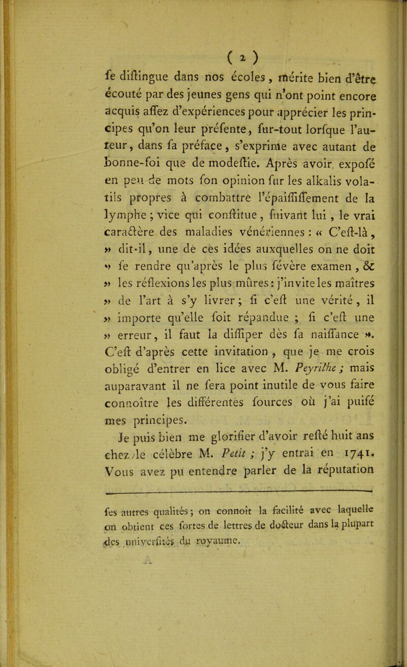 fe diflingue dans nos écoles, mérite bien d'être écouté par des jeunes gens qui n'ont point encore acquis affez d'expériences pour apprécier les prin- cipes qu'on leur préfente, fur-tout lorfque l'au- teur , dans fa préface, s'exprime avec autant de t)onne-foi que de modeflie. Après avoir expofé en peu de mots fon opinion fur les alkalis vola- tils propres à combattre répaifliftement de la lymphe ; vice qui conftitue , fuivant lui, le vrai caraftère des maladies vénériennes : « C'eft-là, » dit-il, une dè ces idées auxquelles on ne doit ♦> fe rendre qu'après le pluf) févère examen , ôz » les réflexions les plus mûres : j'invite les maîtres » de l'art à s'y livrer ; fi c'efl: une vérité , il » importe qu'elle foit répandue ; fi c'eft une » erreur, il faut la diffiper dès fa naifl'ance ». C'eft d'après cette invitation , que je me crois obligé d'entrer en lice avec M. Peyrithe ; mais auparavant il ne fera point inutile de vous faire connoître les différentes fources où j'ai puifé mes principes. Je puis bien me glorifier d'avoir refté huit ans chez/le célèbre M. Petit ; j'y entrai en 1741. Vous avez pu entendre parler de la réputation f^s auti-es qualités ; on connoît la facilité avec laquelle pn obtient ces fortes de lettres de duÛeur dans la plupart <les univerrués du royaume.