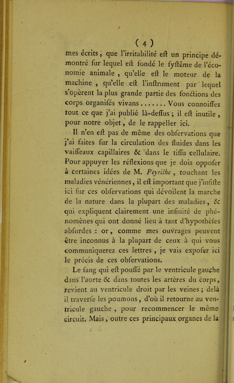 mes écrits, que l'irritabilité eft un principe dé- montré fur lequel eû. fondé le fyftême de l'éco- nomie animale , qu'elle eft le moteur de la machine , qu'elle eft l'inflrument par lequel s'opèrent la plus grande partie des fonaions des corps organifés vivans Vous connoîffez tout ce que j'ai publié là-deffus ; il eû inutile , pour notre objetde le rappeller ici. Il n'en eft pas de même des obfervations que j'ai faites fur la circulation des fluides dans les vaifleaux capillaires & dans le tift'u cellulaire. Pour appuyer les réflexions que je dois oppofer à certaines idées de M. Peyrilhc , touchant les maladies vénériennes, il eft important que j'infifte ici fur ces obfervations qui dévoilent la marche de la nature dans la plupart des maladies, & qui expliquent clairement une infinité de phé- nomènes qui ont donné lieu à tant d'hypothèfes abfurdes : or, comme mes ouvrages peuvent être inconnus à la plupart de ceux à qui vous communiquerez ces lettres , je vais expofer ici le précis de ces obfervations. Le fang qui eft pouflé par le ventricule gauche dans' l'aorte & dans toutes les artères du corps, revient au ventricule droit par les veines ; delà il traverfe les poumons, d'où il retourne au ven- tricule gauche , pour recommencer le même circuit. Mais, outre ces principaux organes de la