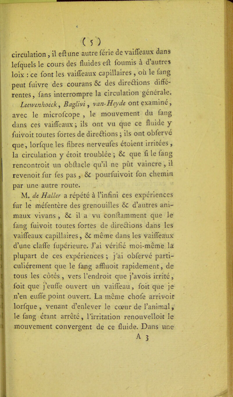 circulation, il eft une autre férié de vaiffeaux dans lefquels le cours des fluides eft fournis à d'autres loix : ce font les vaiffeaux capillaires , où le fang peut fuivre des courans & des direftions diffé- rentes, fans interrompre la circulation générale. Leewenhoeck, Baglivi, van-Hcyde ont examiné, avec le microfcope , le mouvement du fang dans^ ces vaiffeaux ; ils ont vu que ce fluide y iuivoit toutes fortes de direftions ; ils ont obfervé que, lorfque les fibres nerveufes étoient irritées , la circulation y étoit troublée ; & que fi le fang rencontroit un obftacle qu'il ne put vaincre , il revenoit fur fes pas , & pourfuivoit fon chemin par une autre route. M. de HaLUr a répété à l'infini ces expériences fur le méfentère des grenouilles &: d'autres ani- maux vivans , & il a vu conftamment que le fang fuivoit toutes fortes de direâ:ions dans les vaiffeaux capillaires, &; même dans les vaiffeaux d'une claffe fupérieure. J'ai vérifié moi-même la plupart de ces expériences ; j'ai obfervé parti- culièrement que le fang affluoit rapidement, de tous les côtés , vers l'endroit que j'avois irrité, foit que j'euffe ouvert un vaiffeau, foit que je n'en euffe point ouverr. La même chofe arrivoit lorfque , venant d'enlever le cœur de l'animal » le fang étant arrêté, l'irritation renouvelloit le mouvement convergent de ce fluide. Dans une A 3