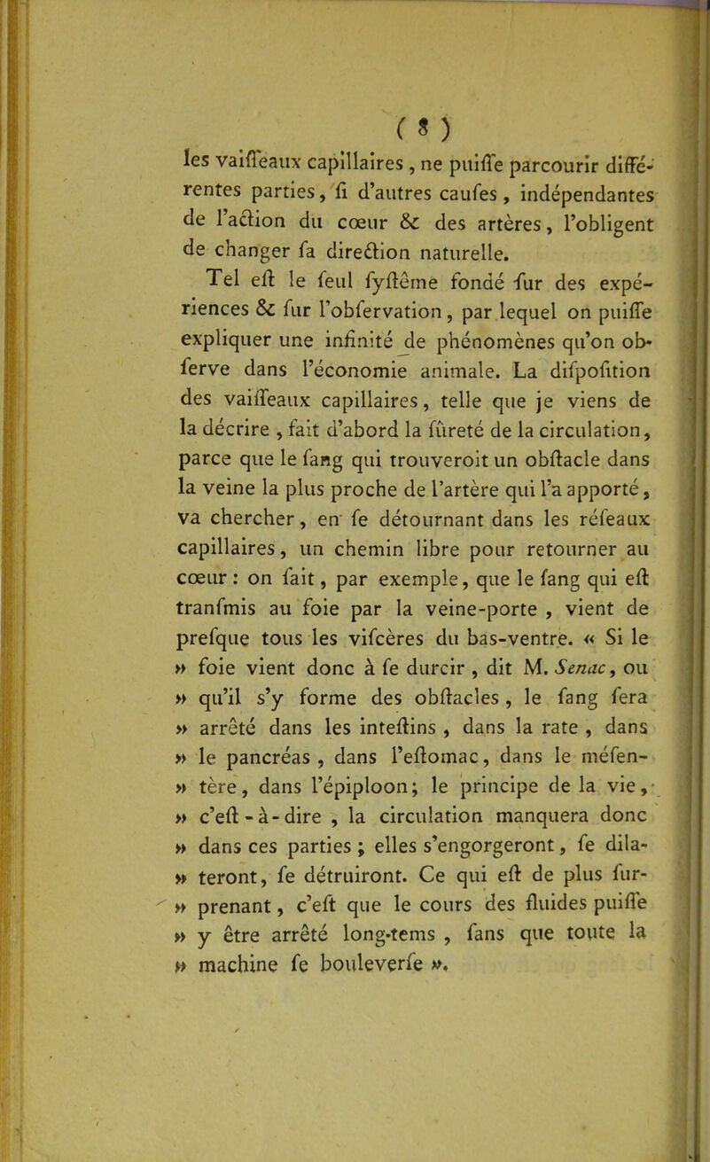 I ( s ) les vaifTeaux capillaires , ne puiffe parcourir diffé- rentes parties, fi d'autres caufes , indépendantes de l'adion du cœur & des artères, l'obligent de changer fa direction naturelle. Tel eft le feul fyfteme fondé -fur des expé- riences & fur robfervation, par lequel on puiffe expliquer une infinité jle phénomènes qu'on ob- ferve dans l'économie animale. La difpofuion des vaiffeaux capillaires, telle que je viens de la décrire , fait d'abord la fureté de la circulation, parce que le fang qui trouveroit un obftacle dans la veine la plus proche de l'artère qui l'a apporté, va chercher, en' fe détournant dans les réfeaux capillaires, un chemin libre pour retourner au cœur : on fait, par exemple, que le fang qui eft tranfmis au foie par la veine-porte , vient de prefque tous les vifcères du bas-ventre. « Si le » foie vient donc à fe durcir , dit M. Senac, ou » qu'il s'y forme des obftacles , le fang fera » arrêté dans les inteflins , dans la rate , dans » le pancréas , dans l'eftomac, dans le méfen- » tère, dans l'épiploon; le principe de la vie,- » c'eft-à-dire , la circulation manquera donc » dans ces parties ; elles s'engorgeront, fe dila- » teront, fe détruiront. Ce qui eft de plus fur- w prenant, c'eft que le cours des fluides puiffe » Y être arrêté long-tems , fans que toute la ^ machine fe bouleverfe », X