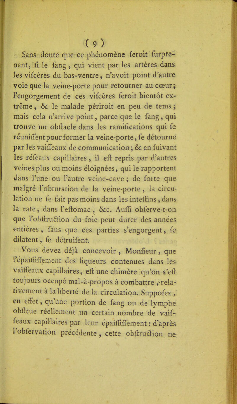 Sans doute que ce phénomène feroit furpfe- nant, fi le fang, qui vient par les artères dans les vifcères du bas-ventre, n'avoit point d'autre voie que la veine-porte pour retourner au cœur; l'engorgement de ces vifcères feroit bientôt ex- trême , &c le malade périroit en peu de tems ; mais cela n'arrive point, parce que le fang, qui trouve un obftacle dans les ramifications qui fe rëuniflent pour former la veine-porte, fe détourne par les vaiffeaux de communication ; & en fuivant les réfeaux capillaires, il ell: repris par d'autres veines plus ou moins éloignées, qui le rapportent dans l'une ou l'autre veine-cave ; de forte que malgré l'obturation de la veine-porte, la circu- lation ne fe fait pas moins dans les inteftins, dans la rate, dans l'eftomac, &c. AulTî obferve-t-on que l'obftruâiion du foie peut durer des années entières, fans que ces parties s'engorgent, fe dilatent, fe détruifent. Vous devez déjà concevoir , Monfieur, que l'épaiffifTement des liqueurs contenues dans les vaiffeaux capillaires, eft une chimère qu'on s'eft toujours occupé mal-à-propos à combattre ,-rela- tivement à la liberté de la circulation. Suppofez , en effet, qu'une portion de fang ou de lymphe obflrue réellement un certain nombre de vaif- feaux capillaires par leur épaiffifrement : d'après l'obfervation précédente, cette obftruaion ne