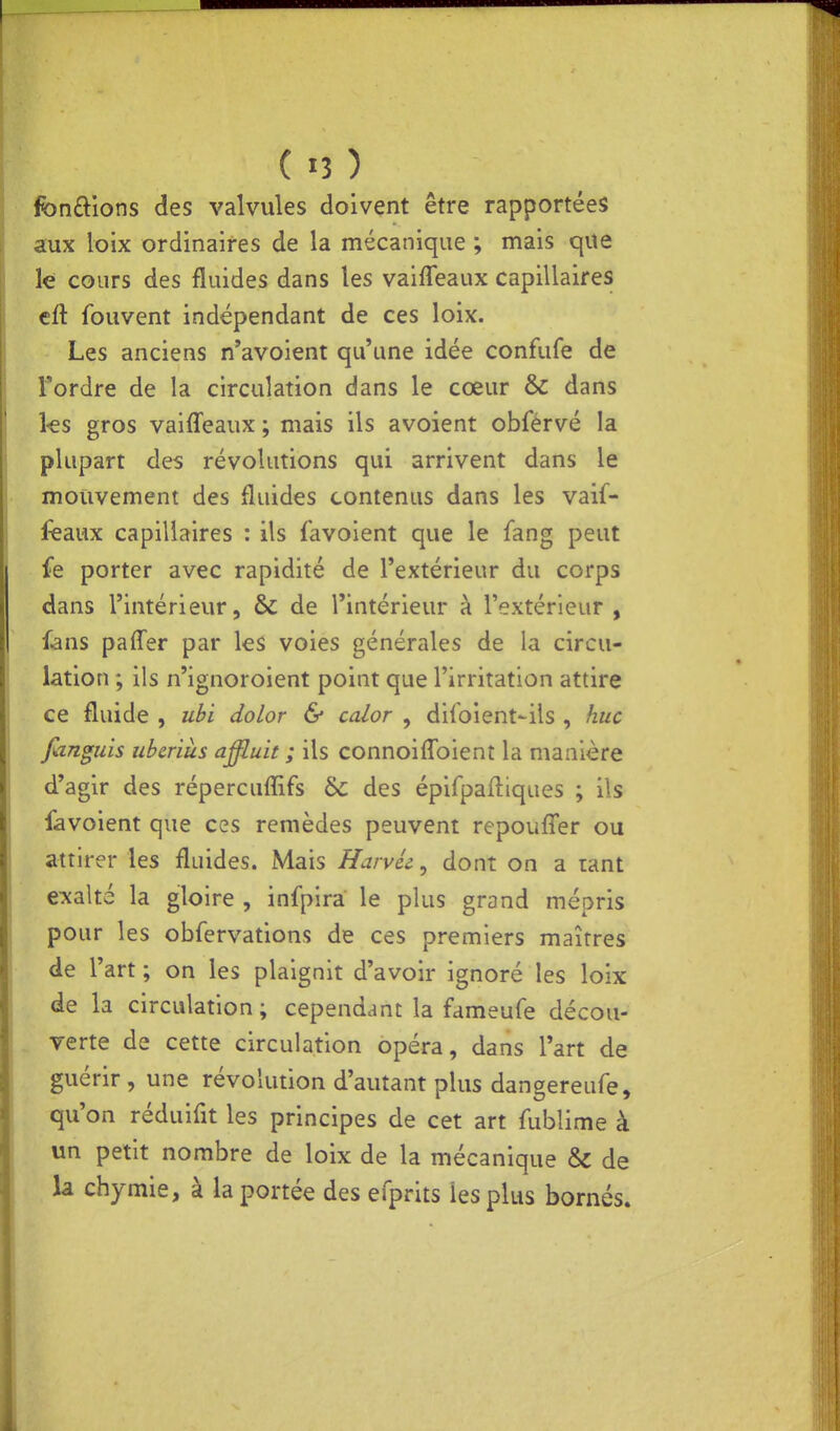 ( «3 ) fondions des valvules doivent être rapportées aux lolx ordinaires de la mécanique ; mais que le cours des fluides dans les vaifleaux capillaires cft fouvent indépendant de ces loix. Les anciens n'avoient qu'une idée confufe de Tordre de la circulation dans le cœur & dans ks gros vaiffeaux ; mais ils avoient obférvé la plupart des révolutions qui arrivent dans le mouvement des fluides contenus dans les vaif- feaux capillaires : ils favoient que le fang peut fe porter avec rapidité de l'extérieur du corps dans l'intérieur, & de l'intérieur à l'extérieur , fans paffer par les voies générales de la circu- lation ; ils n'ignoroient point que l'irritation attire ce fluide , ubi dolor & calor , difoient-ils , hue fiinguis uberiàs affiuit ; ils connoiflbient la manière d'agir des répercuflifs Se des épifpafliques ; ils favoient que ces remèdes peuvent repouffer ou attirer les fluides. Mais HarvU, dont on a tant exalté la gloire , infpira le plus grand mépris pour les obfervations de ces premiers maîtres de l'art ; on les plaignit d'avoir ignoré les loix de la circulation; cependant la fameufe décou- verte de cette circulation opéra, dans l'art de guérir, une révolution d'autant plus dangereufe, qu'on réduifit les principes de cet art fublime à un petit nombre de loix de la mécanique & de la chymie, à la portée des efprits les plus bornés.