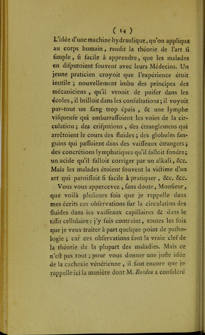 ( î4 ) L'idée d'une machine hydraulique, qu'on appliqua au corps humain, rendit la théorie de l'art û fimple, fi facile à apprendre, que les malades en difputoient fouvent avec leurs Médecins. Un jeune praticien croyoit que l'expérience étoit inutile ; nouvellement imbu des principes des mécaniciens , qu'il venoit de puifer dans les écoles, il brilloit dans les confultations ; il voyoit par-tout un fang trop épais , & une lymphe virqueuCe qui embarraflbient les voies de la cir- culation ; des crifpations , des étranglemens qui arrêtoient le cours des fluides ; des globules fan- guins qui paflbient dans des vaiffeaux étrangers 5 des concrétions lymphatiques qu'il falloit fondre; im acide qu'il falloit corriger par un alkali, &c. Mais les malades étoient fouvent la vidime d'un art qui paroifToit fi facile à pratiquer , &cc, &c. Vous vous appercevez , fans doute, Monfieur, que voilà plufieurs fois que je rappelle dans mes écrits ces obfervations fur la circulation des fluides dans les vaiffeaux capillaires &c dans le tiffu cellulaire: j'y fuis contraint, toutes les fois que je veux traiter à part quelque point de patho- logie ; car ces obfervations font la vraie clef de la théorie de la plupart des maladies. Mais ce n'efl pas tout ; pour vous donner une jufle idée de la cachexie vénérienne , il faut encore que je rappelle ici la manière dont M. Borc^cu a confidcrc