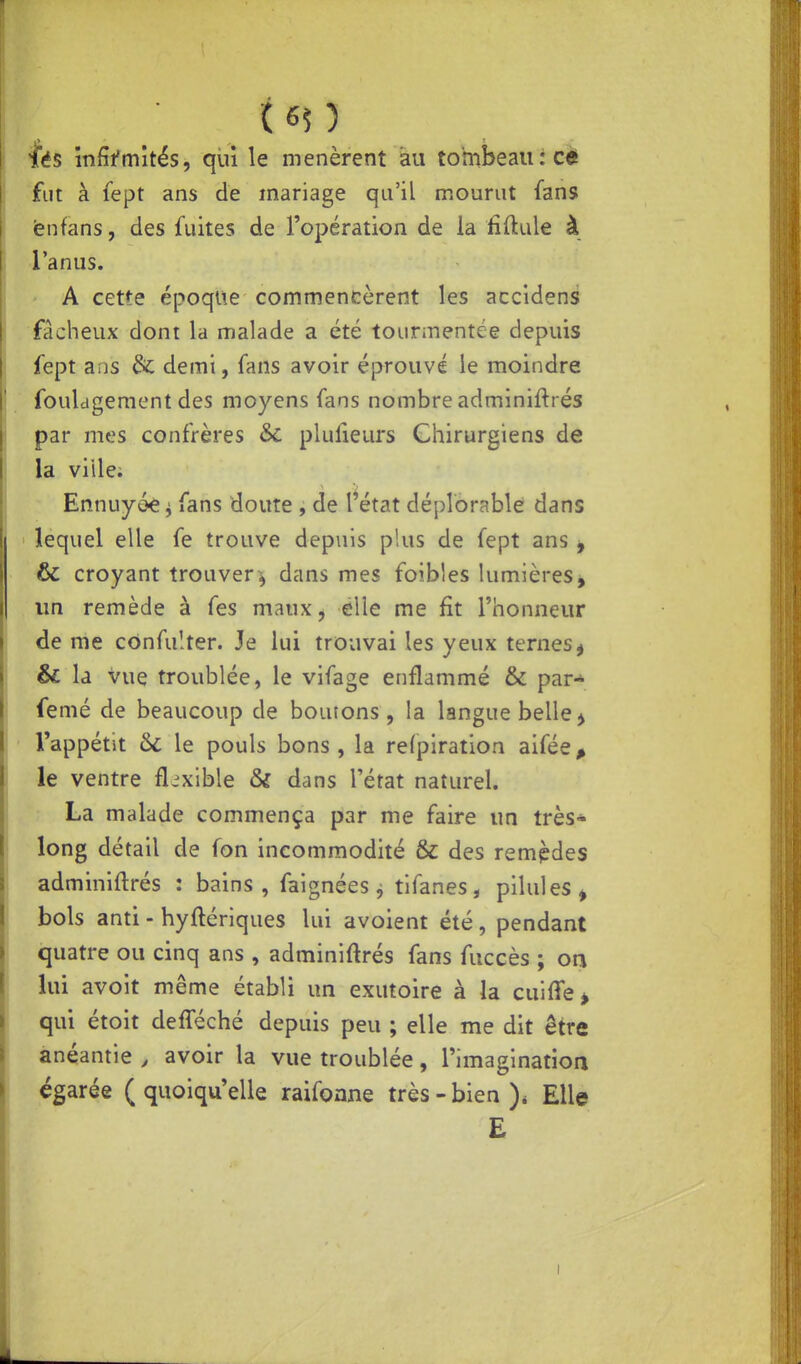 fés mfîfmîtës, qui le menèrent au tombeau :cè fut à lept ans de mariage qu'il mourut fans fenfans, des fuites de l'opération de la iîftule à l'anus. A cette époque commencèrent les accidens fâcheux dont la malade a été tourmentée depuis fept ans & demi, fans avoir éprouvé le moindre fouldgement des moyens fans nombre adminiftrés par mes confrères Se plufieurs Chirurgiens de la ville; Ennuyée ^ fans doute , de l'état déplorable dans ' lequel elle fe trouve depuis plus de fept ans ^ & croyant trouver^ dans mes foibles lumièresj un remède à fes maux^ elle me fit l'honneur de me cônfuîter. Je lui trouvai les yeux ternes^ & la vue troublée, le vifage enflammé & par- femé de beaucoup de boutons, la langue belle ^ l'appétit 6c le pouls bons , la refpiration aifée^ le ventre flexible & dans l'état naturel. La malade commença par me faire un très* long détail de fon incommodité & des rempdes adminiftrés : bains, faignées j tifanes, pilules^ bols anti - hyftériques lui avoient été, pendant quatre ou cinq ans , adminiftrés fans fuccès ; on lui avoit même établi un exutoire à la cuiffe^ qui étoit defféché depuis peu ; elle me dit être anéantie , avoir la vue troublée, l'imagination égarée ( quoiqu'elle raifonne très - bien Elle £ I