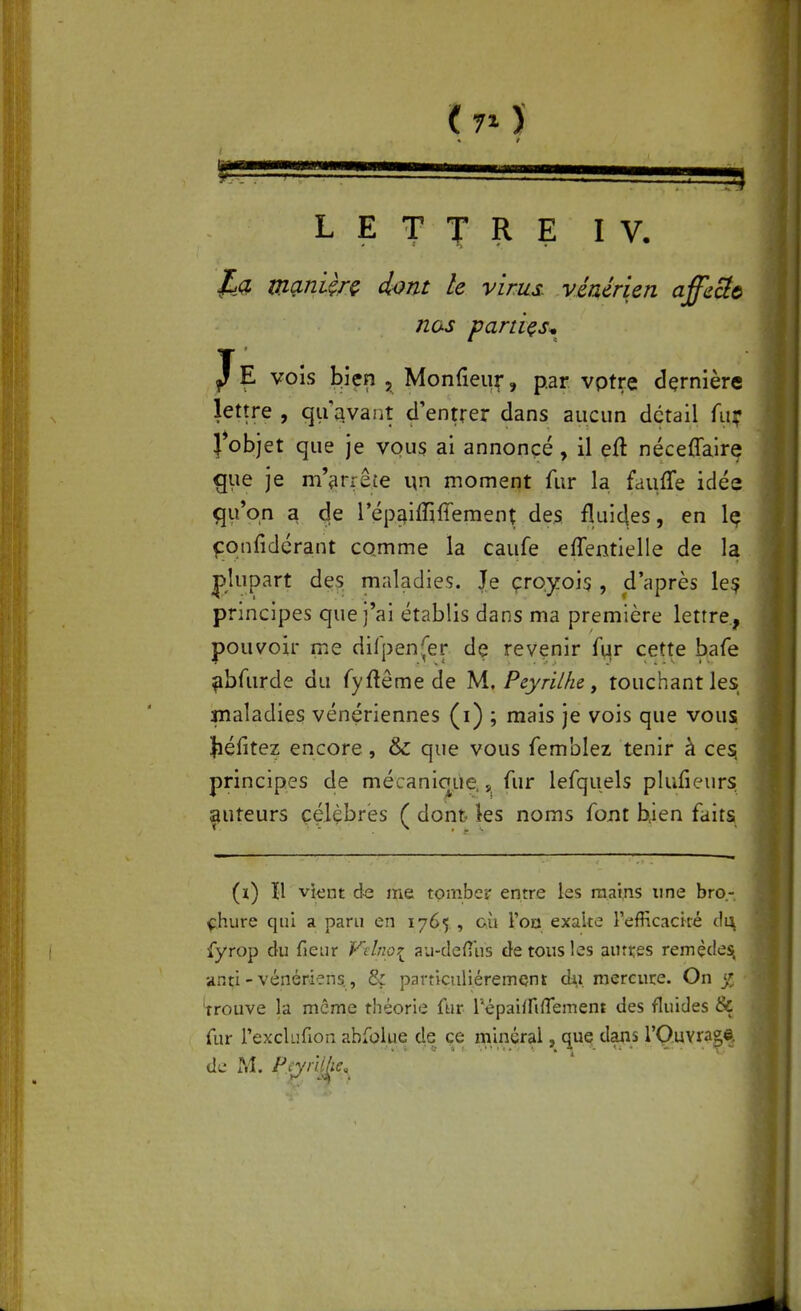 (7^) LETTRE IV, manUrç dont le virus, vénérien affeUt nas partiçs^ J E vois bien , Monfieu^, par vptre dçrnière lettre , qu'avant d'entrer dans aucun détail fui* }*objet que je vous ai annoncé, il eft nécelTalre ^ue je m'tirrête un momeiît fur la faufTe idée qu'on a de Tépaiffiffement des fluides, en Iç fonfidérant comme la caufe effentielle de la plupart des maladies. Je çroyois , d'après le? principes que j'ai établis dans ma première lettre, pouvoir me dirpen(er de revenir fqr cette bafe ^bfurde du fyftême de M. Peyriike, touchant les inaladies vénériennes (i) ; mais je vois que vous Jiéfitez encore, & que vous femblez tenir à cesi principes de mécanicjue. ,^ fur lefquels plufieurs ^uteurs célèbres ( dont les noms font bien faits (i) H vknt de me tomber entre les mains une bro- chure qui a paru en 1765 , cù l'on exalte l'efficaciré c\\\ fyrop du fieur Felnoi au-dcfius de tous les autres remède^ anti - vénériens, & particuliéremQnt dii. mercure. On jç ' 'trouve la même théorie fur l'épai/nflement des fluides & fur l'exclufion abfolue de çe minéral, que dans rQ.uvra^©, de M. pQ'i-lijie,^