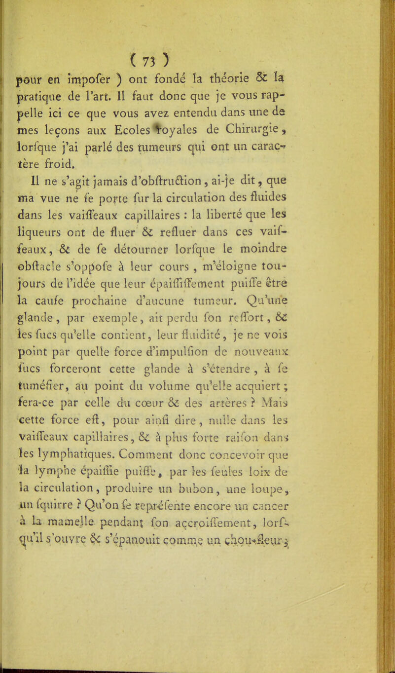 pour en împofer ) ont fondé la théorie & Ï4 pratique de l'art. Il faut donc que je vous rap- pelle ici ce que vous avez entendu dans une de mes leçons aux Ecoles loyales de Chirurgie, lorlque j'ai parlé des tumeurs qui ont un caraç-» tère froid. 11 ne s'agit jamais d'obftruftion, ai-je dit, que ma vue ne fe porte fur la circulation des fluides dans les vaiffeaux capillaires : la liberté que les liqueurs ont de fluer ôc refluer dans ces vaif- feaux, & de fe détourner lorfque le moindre obftacle s^oppofe à leur cours , m'éloigne tou- jours de l'idée que leur épaiiïiffement puilTe être la caufe prochaine d'aucune tumeur. Qu\me glande, par exemple, ait perdu fon reffort, 6c les fucs qu'elle contient, leur flaidité, je ne vois point par quelle force d'impulfion de nouveaux fucs forceront cette glande à s'étendre , à fe tuméfier, au point du volume qu'elle acquiert ; fera-ce par celle du cœur & des artères ? Mais cette force efl, pour ainil dire, nulle dans les vaiffeaux capillaires, &c à plus forte raifon dam . les lymphatiques. Comment donc concevoir que 'k lymphe épalffie puifle, par les feules loix de la circulation, produire un bubon, une loupe, un fquirre ? Qu'on fe reptréfente encore un cancer à la mamelle pendant fon açcroifiement, \orC^ ^u'il s'ouvre ^ s'épanouit comm.s un çl^Qu^âevir^