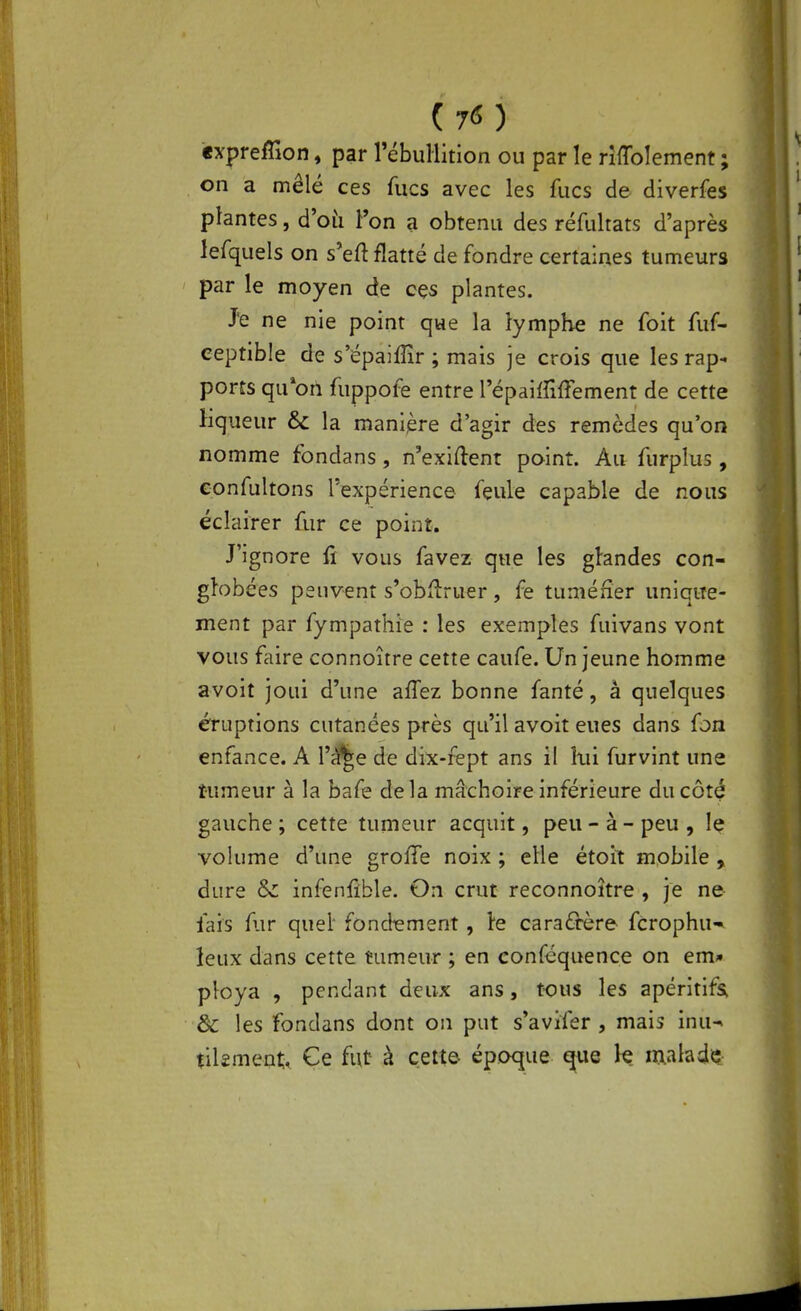 expreffîon, par l'ébuliition ou par le rifToIement ; on a mêlé ces fucs avec les fucs de diverfes plantes, d'où Ton a obtenu des réfultats d'après lefquels on s'eft flatté de fondre certaines tumeurs par le moyen de ces plantes. Je ne nie point que la lymphe ne foit fuf- eeptible de s'épaiffîr ; mais je crois que les rap- ports qu*on fuppofe entre l'épaiffiffement de cette liqueur & la manijère d'agir des remèdes qu'on nomme fondans, n'exiftent point. Au furplus, Gonfultons l'expérience feule capable de nous éclairer fur ce point. J'ignore û vous favez que les ghndes con- globées peuvent s'obflruer, fe tuméner unique- ment par fympathie : les exemples fuivans vont vous faire connoître cette caufe. Un jeune homme avoit joui d'une affez bonne fanté, à quelques éruptions cutanées près qu'il avoit eues dans fon enfance. A l'^e de dix-fept ans il îxii furvint une tumeur à la bafe delà mâchoire inférieure du côté gauche ; cette tumeur acquit, peu - à - peu , le volume d'une groffe noix ; elle étoit mobile , dure & infenfible. On crut reconnoître , je ne fais fur quel* fondiement, le caraârère fcrophu- leux dans cette tumeur ; en conféquence on em- ploya , pendant deux ans, tous les apéritifs. & les fondans dont on put s'avifer, mais inu^ tilîment. Ce fut à cette époque que le malade