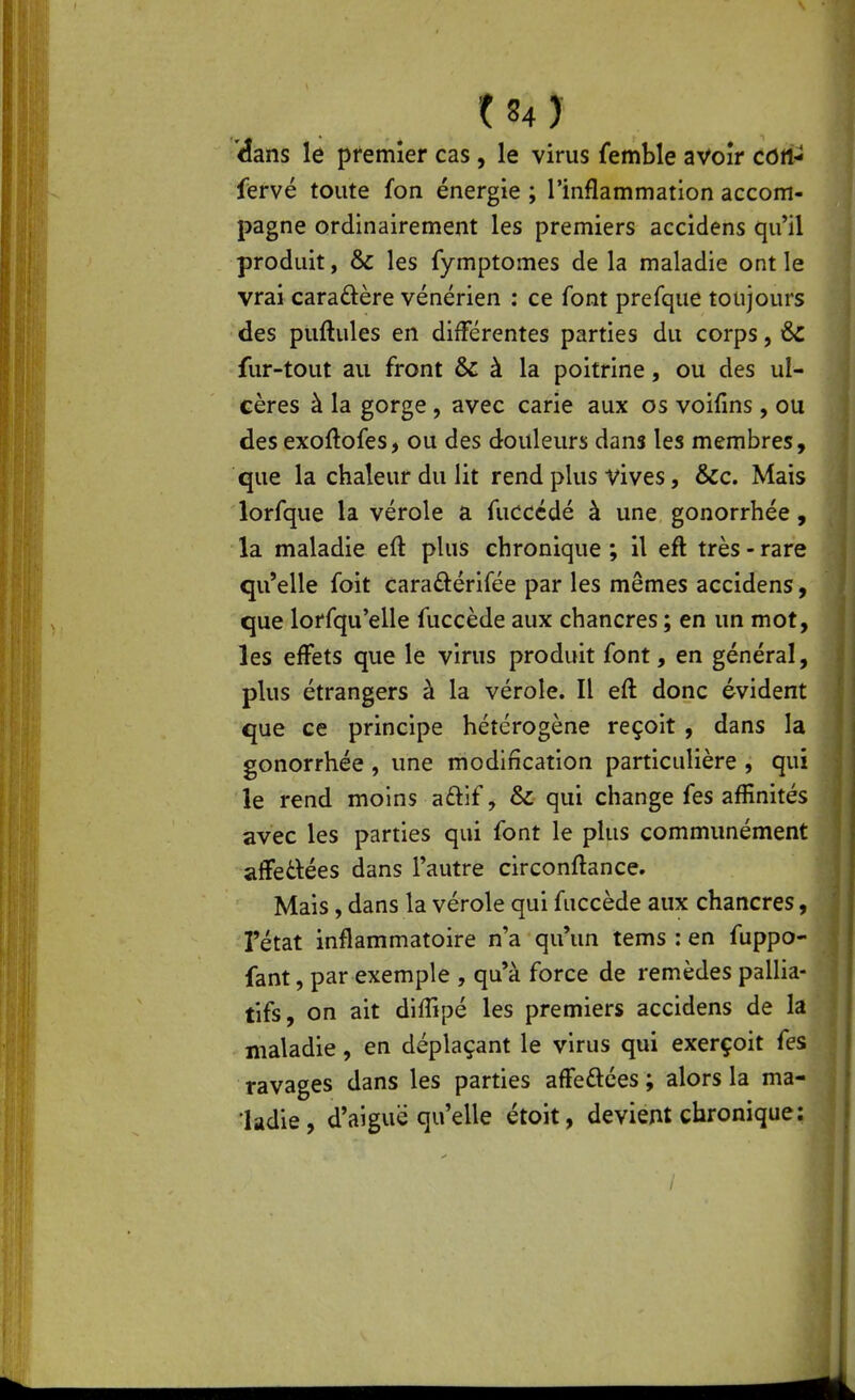 •dans le premier cas , le virus femble avoir côtt- fervé toute fon énergie ; l'inflammation accom- pagne ordinairement les premiers accidens qu'il produit, & les fymptomes de la maladie ont le vrai caraftère vénérien : ce font prefque toujours des puftules en différentes parties du corps, &: fur-tout au front & à la poitrine, ou des ul- cères à la gorge , avec carie aux os voifms, ou des exoftofes, ou des douleurs dans les membres, que la chaleur du lit rend plus vives, &c. Mais lorfque la vérole a fucccdé à une gonorrhée, la maladie eft plus chronique ; il eft très - rare qu'elle foit caraftérifée par les mêmes accidens, que lorfqu'elle fuccède aux chancres ; en un mot, les effets que le virus produit font, en général, plus étrangers à la vérole. Il eft donc évident que ce principe hétérogène reçoit , dans la gonorrhée , une modification particulière , qui le rend moins aftif, & qui change fes affinités avec les parties qui font le plus communément affedées dans l'autre circonftance. Mais, dans la vérole qui fuccède aux chancres, l'état inflammatoire n'a qu'un tems : en fuppo- fant, par exemple , qu'à force de remèdes pallia- tifs, on ait diflîpé les premiers accidens de la maladie, en déplaçant le virus qui exerçoit fes ravages dans les parties affedées ; alors la ma- ladie, d'aiguë qu'elle étoit, devient chronique;