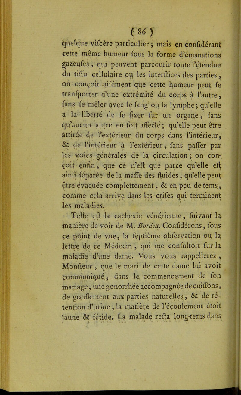 ( 26 ) quelque vifcère particulier ; mais çn conridérant cette même humeur fous la forme d'émanations Çazeufes , qui peuvent parcourir toute l'étendue du tiffu cellulaire pu les interftices des parties „ ùh conçoit aifément que cette humeur peut fe tranfporter d'une extrémité du corps à l'autre, fans fe mêler avec le fang ou la lymphe; qu'elle 2L la liberté de fe fixer fur un organe, fans qu'aucun autre en foit affedé ; qu'elle peut être attirée de l'extérieur du corps dans l'intérieur, ^ 4e rîntérieur à l'extérieur^ fans paffer par les voies générales de la circulation ; on con- çoit enfin, que ce n'efl que parce qu'elle eft ainfi féparée de la mafle des fluides, qu'elle peut; çtre évacuée complettement, & en peu de tems, comme cela arrive dans les crifes qui terminent les maladies. Telle eû k cachexie vénérienne, fuivant 1^ inanière de voir de M. Bordeu. Confidérons, fous ce point de vue, la feptième obrervation ou. k lettre de ce Médecin , qui me confultoit fur la maladie d'une dame. Vous vous rappellerez , Monfieur, que le mari de cette dame lui avoit communiqué, dans le commencement de fon mariage, une goaorrhée accompagnée de cuiflbns, de gonftement aux parties naturelles, 6f de ré- tention d'urine ; la matière de l'écoulement étoit jaune & fétide.' La malade refta long-tems dans