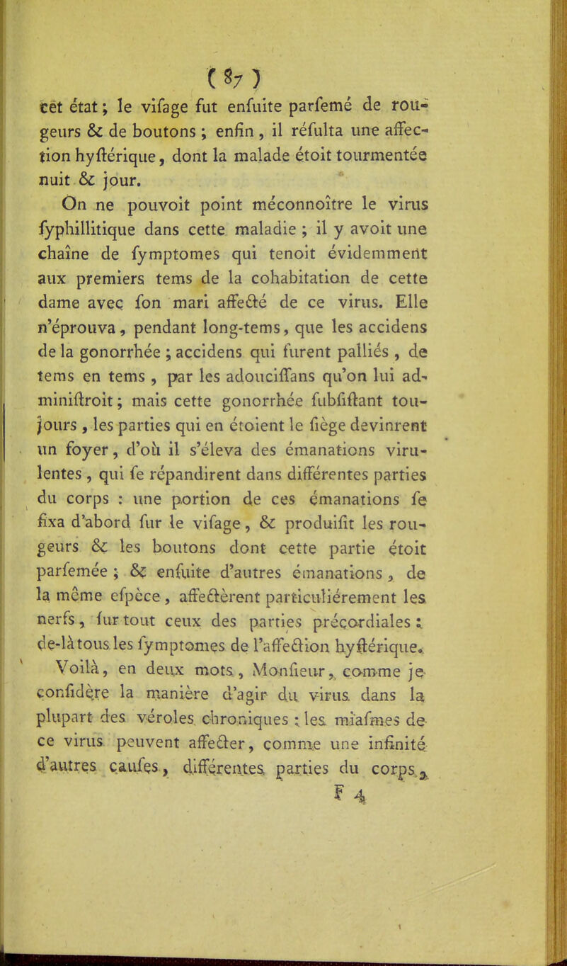 Cét état; le vifage fut enfuite parfemé de rou- geurs & de boutons ; enfin , il réfulta une affec- tion hyftérique, dont la malade étoit tourmentée nuit & jour. On ne pouvoit point méconnoître le virus fyphillitique dans cette maladie ; il y avoit une chaîne de fymptomes qui tenoit évidemment aux premiers tems de la cohabitation de cette dame avec fon mari affefté de ce virus. Elle n'éprouva, pendant long-tems, que les accidens de la gonorrhée ; accidens qui turent palliés , de tems en tems , par les adouclffans qu'on lui ad- miniftroit ; mais cette gonorrhée fubfiftant tou- jours , les parties qui en étoient le fiège devinrent im foyer, d'oii il s'éleva des émanations viru- lentes , qui fe répandirent dans différentes parties du corps : une portion de ces émanations fe fixa d'abord fur le vifage, & produifit les rou- geurs & les boutons dont cette partie çtoit parfemée ; enfuite d'autres émanations, de la même efpèce, affermèrent particulièrement les nerfs, fur tout ceux des parties préçordiales :. de-là tous les fymptomes de l'affeûion byfténque*. Voilà, en deux mots., Monfieur,^ comme je> Gonfid^re la manière d'agir du virus, dans la plupart des véroles chroniques :, les miafmes de ce virus peuvent affeder, comme une infinité 4'autres çaiifçs , différentes parties du corps ^ F 4