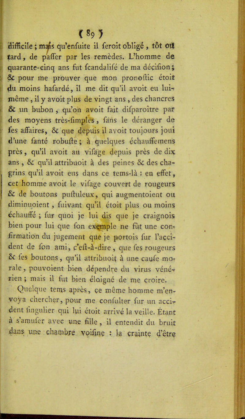 difficile ; m^s qu'enfuite il feroît obligé , tôt oil tard, de paffer par les remèdes. L'homme de quarante-cinq ans fut fcandalifé de ma déçiiion; 6c pour me prouver que mon pronoftic étoit du moins hafardé, il me dit qu'il avoit eu lui-» même, il y avoit plus de vingt ans , des chancres &C un bubon , qu'on avoit fait difparoître par des moyens trèsrfimples, fans le déranger de fes affaires, & que 4epUis il avoit toujours joui , d'une fanté robufte ; à quelqvies échauffemens près, qu'il avoit au vifage depuis près de dix: ans , & qu'il attribuoit à des peines & des cha- grins qu'il avoit eus dans ce tems-là : en effet, cet homme avoit le vifage couvert de rougeurs • & de boutons puftuleux, qui augmentoient ou diminuoient, fuivant qu'il étoit plus ou moins j échauffé ; fur quoi je lui dis que je craignois ! bien pour lui que fon exemple ne fut une corn firmation du jugement qiie je portois fur l'açci- L dent de fon ami, c'eft-à-dire , que fes rougeurs Se fes boutons, qu'il attribuoiç à une caufe mof raie, pouvoient bien dépendre du virus vénéf lien ; mais il fut bien éloigné de me croire. Quelque tems après, çe même homme m'en- voya chercher, pour me confulter fur un acci-r dent fingulîer qui lui étoit arrivé la veille. Étant à s'amufer avec une fille, il entendit du bruit dans une chambre voifinç : la çraintç 4'ê.trG