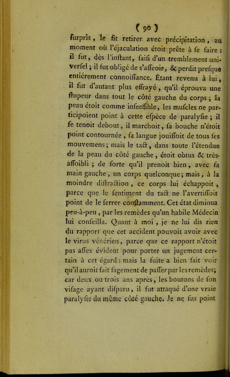 furprîs, le fit retirer avec précipitation , au moment oii réjaculation étoit prête à fe faire : il fut, dès l'inftant, faifi d un tremblement uni- Verfel ; il fut obligé de s'affeoir, &ç perdit prefque entièrement çonnoiffance, Étant revenu à lui, il fut d'autant plus effrayé, qu'il éprouva une ftupeur dans tout le côté gauche du corps ; la peau étoit comme infenfible, les mufcles ne par- ticipoient point à cette efpèce de paralyfie ; il fe tenoit debout, il marchoit, fa bouche n'étoit pomt contournée , fa langue jouiffoit de tous fes mouvemens ; mais le taft, 4ans toute l'étendue de la peau du côté gauche, étoit obtus & très- affoibli ; de forte qu'il prenoit bien, avec fa main gauche, un corps quelconque; mais, à la moindre diftradion , ce corps lui échappoit , parce que le fentiment du tact ne l'avertiflbit point de le ferrer conûamment. Cet état diminua peu-à-peu , par les remèdes qu'un habile Médecin lui confeilla. Quant à moi , Je ne lui dis rien du rapport que cet accident pouvoit avoir avec le virus vénérien, parc^ que ce rapport n'étoit pas affez évident pour porter un jugement cer- tain à cet égard : mais la fuite a bien fait voir qu'il auroit fait fagement de pafTer par les remèdes; car deux ou trois ans après, les boutons de fon vifage ayant difparu, il fut attaqué d'une vraie paralyfie du même çôxé gauche, Je ne fus point