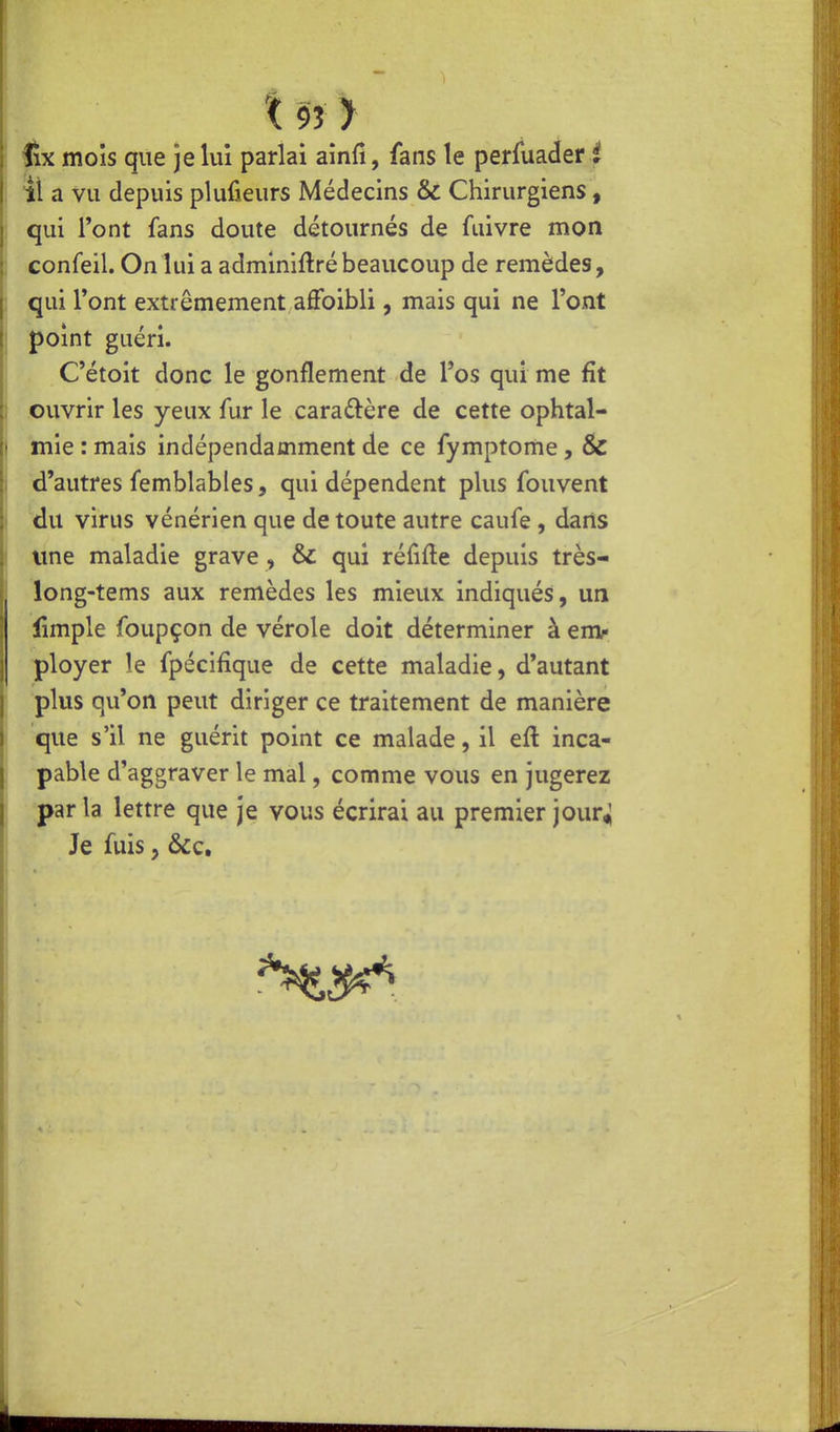 t9î> fix mois que je lui parlai ainfi, fans le perfuader .^ jl a vu depuis plufieurs Médecins & Chirurgiens, qui Font fans doute détournés de fuivre mon confeil. On lui a adminiftré beaucoup de remèdes, qui Font extrêmement afFoibli, mais qui ne l'ont point guéri. C'étoit donc le gonflement de l'os qui me fît ouvrir les yeux fur le caraûère de cette ophtal- mie : mais indépendamment de ce fymptome, & d'autres femblables, qui dépendent plus fouvent du virus vénérien que de toute autre caufe , dans une maladie grave , & qui réfifle depuis très- long-tems aux remèdes les mieux indiqués, un fimple foupçon de vérole doit déterminer à em»- ployer le fpécîfique de cette maladie, d'autant plus qu'on peut diriger ce traitement de manière que s'il ne guérit point ce malade, il eft inca- pable d'aggraver le mal, comme vous en jugerez parla lettre que je vous écrirai au premier jour<; Je fuis, &c.