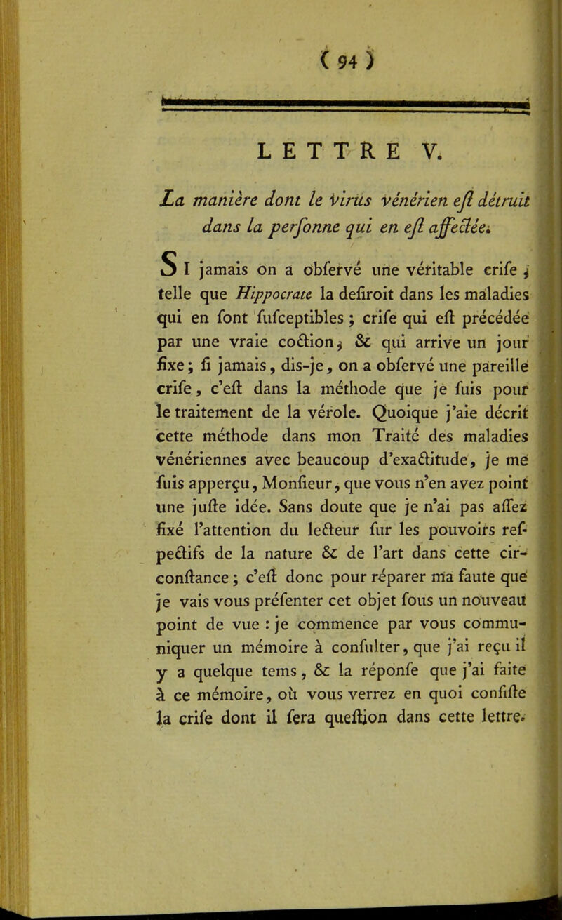 LETTRE V. La manière dont le virus vénérien efl détruit dans la personne qui en efl. affeciéei S I jamais on a ôbfervé une véritable crife ^ telle que Hippocrau la defiroit dans les maladies qui en font fufceptibles ; crife qui eft précédée par une vraie coftion^ & qui arrive un jour fixe; fi jamais, dis-je, on a obfervé une pareille crife, c'eft dans la méthode que je fuis pour le traitement de la vérole. Quoique j'aie décrit cette méthode dans mon Traité des maladies vénériennes avec beaucoup d'exaftitude, je me fuis apperçu, Monfieur, que vous n'en avez point une jufte idée. Sans doute que je n'ai pas affez fixé l'attention du lefteur fur les pouvoirs ref- peftifs de la nature & de l'art dans cette cir- conftance ; c'efî donc pour réparer ma faute que je vais vous préfenter cet objet fous un notiveau point de vue : je commence par vous commu- niquer un mémoire à confulter, que j'ai reçu il y a quelque tems, & la réponfe que j'ai faite à ce mémoire, oîi vous verrez en quoi confifle la crife dont il fera queftion dans cette lettre.