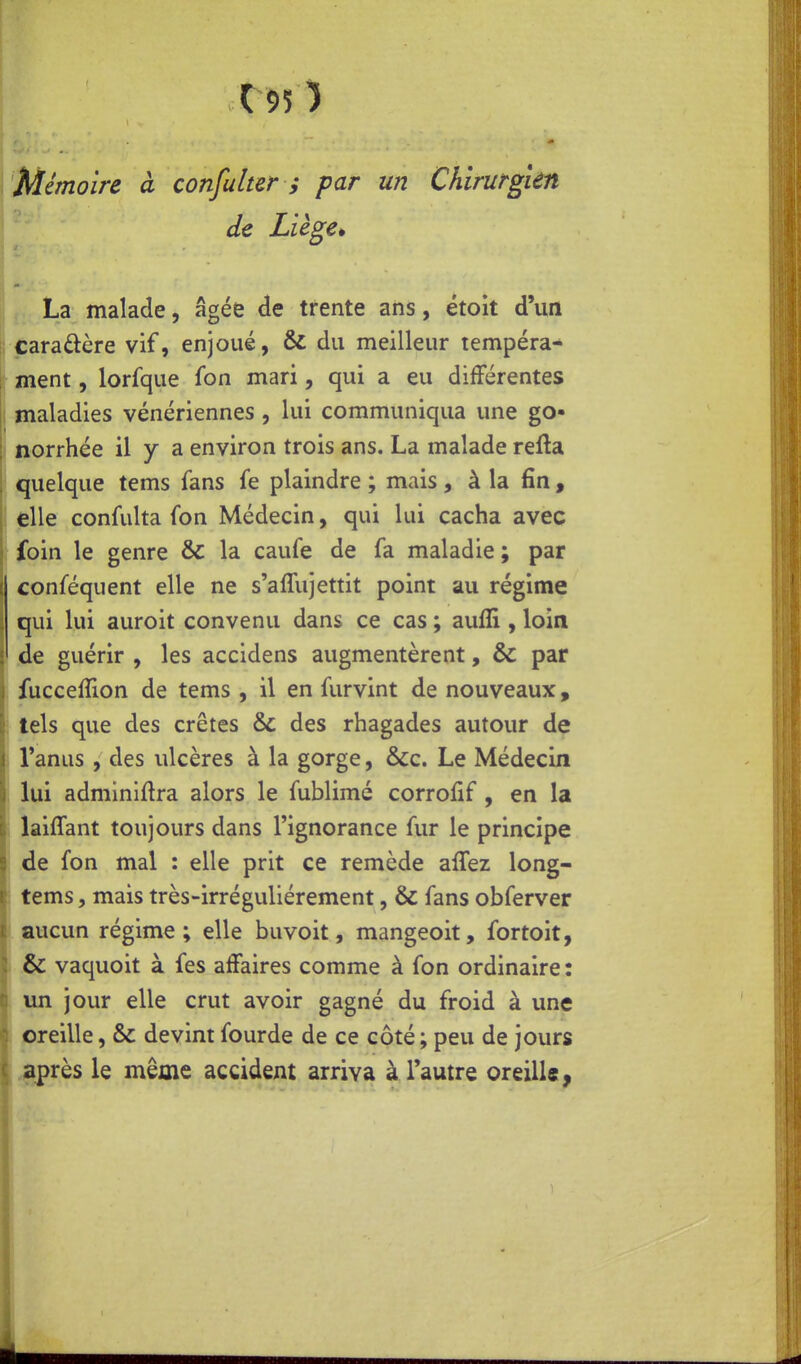 r95) Mémoire à confulter ; par un Chirurgien de Liège^ La malade, âgée de trente ans, étoit d'un j; caraûère vif, enjoué, & du meilleur tempéra- ment, lorfque fon mari, qui a eu différentes maladies vénériennes , lui communiqua une go- norrhée il y a environ trois ans. La malade refta ' quelque tems fans fe plaindre ; mais, à la fin , elle confulta fon Médecin, qui lui cacha avec ; foin le genre & la caufe de fa maladie ; par conféquent elle ne s'affujettit point au régime qui lui auroit convenu dans ce cas ; aufli , loin j de guérir , les accidens augmentèrent, & par j fuccelTion de tems , il en furvint de nouveaux, j tels que des crêtes & des rhagades autour de \ Tanus, des ulcères à la gorge, &c. Le Médecin \ lui adminiftra alors le fublimé corroiif , en la \ laiffant toujours dans l'ignorance fur le principe 5 de fon mal : elle prit ce remède alTez long- ç tems, mais très-irréguliérement, & fans obferver i aucun régime; elle buvoit, mangeoit, fortoit, 1 & vaquoit à fes affaires comme à fon ordinaire : c un jour elle crut avoir gagné du froid à une oreille, & devint fourde de ce côté ; peu de jours ( après le même accident arriva à l'autre oreille,