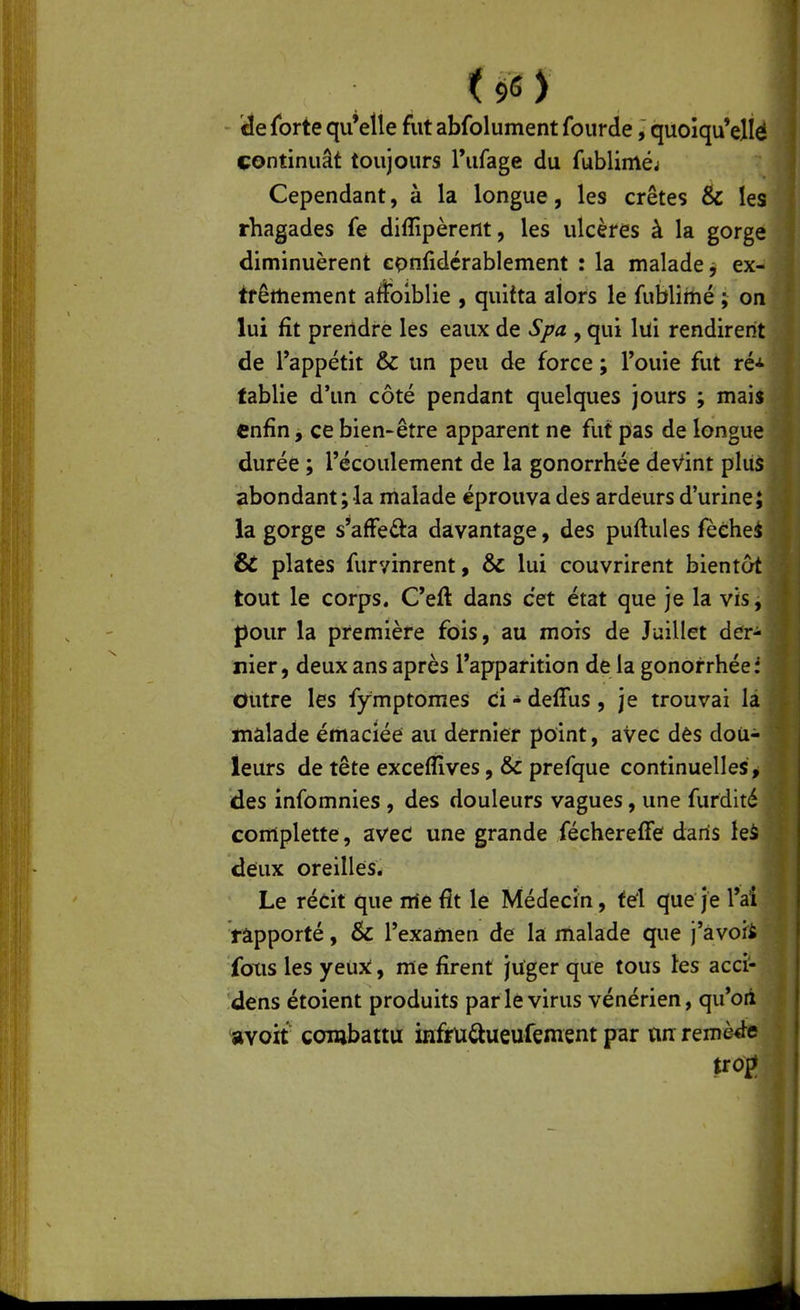 - éie forte qu'elle fut abfolument fourde, quoîqu'ellé continuât toujours Tufage du fubliméj Cependant, à la longue, les crêtes & les rhagades fe diflîpèrent, les ulcères à la gorge diminuèrent confidérablement : la malade^ ex- trêmement afolblie , quitta alors le fublimé ; on lui fit prendre les eaux de Spa , qui lui rendirent de l'appétit & un peu de force ; Touie fut ré-»- tablie d'un côté pendant quelques jours ; mais enfin, ce bien-être apparent ne fut pas de longue durée ; l'écoulement de la gonorrhée devint plus abondant; la malade éprouva des ardeurs d'urine; la gorge s'afFeâ:a davantage, des puftules fèéhei & plates furvinrent, & lui couvrirent bientôt tout le corps. C'eft dans cet état que je la vis^ pour la première fois, au mois de Juillet der- nier, deux ans après l'apparition de la gonorrhée i Outre les fymptomes ci - deffus, je trouvai là malade émaciée au dernier point, avec dès dou- leurs de tête exceflives, & prefque continuelles > des infomnies , des douleurs vagues, une furdité comiplette, aved une grande féchereffe dans leà deux oreilles. Le récit que irie fit le Médecin, tel que je l'ai rapporté, & l'examen de la malade que j'àvofi foxis les yeux, me firent juger que tous les acci- dens étoient produits par le virus vénérien, qu'oii avoit combattu infrU^ueufement par nn remette trof^