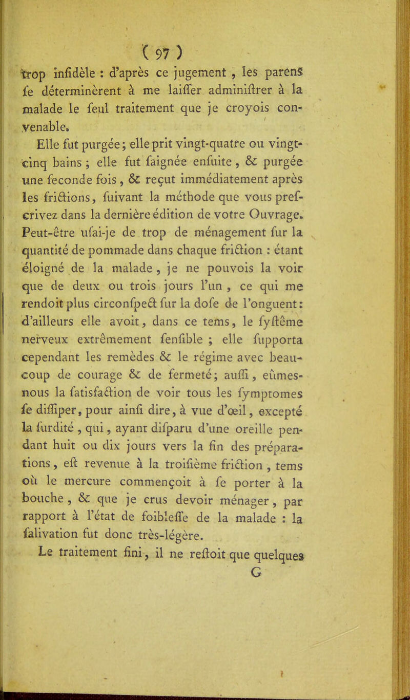 trop infidèle : d'après ce jugement , les parénS £e déterminèrent à me laifler adminiftrer à la malade le feul traitement que je croyois con- yenable. Elle fut purgée ; elle prit vingt-quatre ou vingt- cinq bains; elle fut faignée enfuite , & purgée une féconde fois , & reçut immédiatement après les fridions, fuivant la méthode que vous pref- crivez dans la dernière édition de votre Ouvrage» Peut-être iifai-je de trop de ménagement fur la quantité de pommade dans chaque fridion : étant éloigné de la malade , je ne pouvois la voir que de deux ou trois jours l'un , ce qui me rendoit plus circonfpeâ: fur la dofe de l'onguent: d'ailleurs elle avoir, dans ce tems, le fyftême nerveux extrêmement fenfible ; elle fupporta cependant les remèdes &C le régime avec beau- coup de courage & de fermeté; aufii, eûmes- nous la fatisfaâ:ion de voir tous les fymptomes fe difîiper, pour ainfi dire, à vue d'œil, excepté la furdité , qui, ayant difparu d'une oreille pen- dant huit ou dix jours vers la fin des prépara- tions , eft revenue à la troifième fridion , tems où le mercure commençoit à fe porter à la bouche , & que je crus devoir ménager, par rapport à l'état de foiblelTe de la malade : la falivation fut donc très-légère. Le traitement fini, il ne reftoit que quelques G