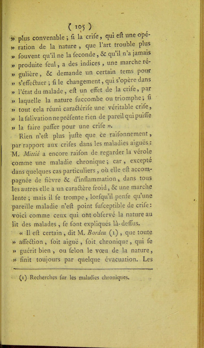 i> plus convenable ; fi la crife, qui eft une ope- » ration de la nature , que l'art trouble plus ,> fouvent qu'il ne la féconde, & qu'il n'a jamais » produite feul, a des indices , une marche ré- » gulière, & demande un certain tems poiw » s'efFeftuer ; fi le changement, qui s'opère dans » l'état du malade, eft un effet de la crife, par » laquelle la nature fuccombe ou triomphe ; fi » tout cela réuni caraaérife une véritable crife, » la fallvation ne préfente rien de pareil qui puifl'e » la faire pafler pour une crife ». Rien n'eft plus jufte que ce raifonnement, par rapport aux crifes dans les maladies aiguës : M. Mittlé a encore raifon de regarder la vérole comme une maladie chronique ; car, excepté dans quelques cas particuliers, où elle eft accom- pagnée de fièvre &: d'inflammation, dans tous les autres elle a un caraftère froid, & une marche lente ; mais il fe trompe, lorfqu'il penfe qu'une pareille maladie n'eft point fufceptible de crife: voici comme ceux qui ont obfervé la nature au lit des malades , fe font expliqués là-defl'us. « Il eft certain , dit M. Bordeu (i) , que toute » afFe£lion , foit aiguë , foit chronique, qui fe w guérit bien , ou félon le vœu de la nature, » finit toujours par quelque évacuation. Les (i) Recherches fur les maladies chroniques.