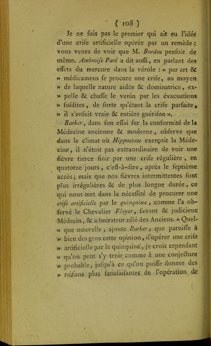 Je ne fuis pas le premier qui ait eu l'idée d'une crife artificielle opérée par un remède : vous venez de voir que M. Bordeu penfoit de même. Ambroife Parc a dit aufîi, en parlant des effets du mercure dans la vérole : « par art 6c » médicamens fe procure une crife, au moyen » de laquelle nature aidée & dominatrice, ex- » pelle & chaffe le venin par les évacuations » fufdites, de forte qu'étant la crife parfaite y » il s'enfuit vraie & entière guérifon ». Barker, dans fon effai fur la conformité de la Médecine ancienne & moderne , obferve que dans le climat oii Hippocrau exerçoit la Méde- cine, il n'étoit pas extraordinaire de voir une fièvre tierce finir par une crife régulière , en quatorze jours , c'eft-à-dire, après le feptième accès ; mais que nos fièvres intermittentes font plus irrégulières & de^plus longue durée, ce qui nous met dans la nécefiité de procurer une crifi anificieUe par le quinqaim , comme l'a ob- fervé le Chevalier Floyer, favant & judicieux Médecin, & admirateur zélé des Anciens. « Quel- w que nouvelle , ajoute BurhrmàQ paroiffe à » bien des gens cette opinion, d'opérer une crife ;» artificielle par le quinquina, je crois cependant » qu'on peut s'y tenir comme à une conjefture » probable, jufqu'à ce qu'on puifTe donner des » raifons plus fatisfaifantes de l'opération de