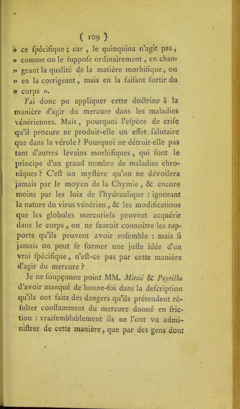 ( ) ^ ce rpécifîque ; car , le quinquina n'agit pas, » comme on le fuppofe ordinairement, en chan- 5» géant la qualité delà matière morbifique, ou » en la corrigeant, mais en la faifant fortir du n corps ». J'ai donc pu appliquer cette doftrine à la manière d'agir du mercure dans les maladies vénériennes. Mais, pourquoi l'efpèce de crife qu'il procure ne produit-elle un effet Talutaire que dans la vérole ? Pourquoi ne détruit-elle pas tant d'autres levains morbifiques , qui font le principe d'un grand nombre de maladies chro- niques ? C'eft un myftère qu'on ne dévoilera jamais par le moyen de la Chymie , & encore moins par les loix de l'hydraulique : ignorant la nature du virus vénérien , & les modifications que les globules mercuriels peuvent acquérir dans le corps ^ on ne fauroit connoître les rap- ports qu'ils peuvent avoir enfemble : mais fi jamais on peut fe former une jufte idée d'un vrai fpécifîque, n'eft-ce pas par cette manière d'agir du mercure ? Je ne foupçonne point MM. Minié & Peyrilh& d'avoir manqué de bonne-foi dans la defcription qu'ils ont faite des dangers qu'ils prétendent ré- lulter conftamment du mercure donné en fric- tion : vraifemblablement ils ne l'ont vu admi- niftrer de cette manière, que par des gens dont