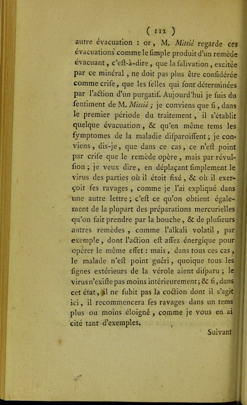 (m) autre évacuation : or, M. Mittié regarde ces évacuations comme 1 e fimple produit d'un remède évacuant, c'eft-à-dire, que la falivation, excitée par ce minéral, ne doit pas plus être confidcrée comme crife, que les felles qui font déterminées par Taûion d'un purgatif. Aujourd'hui je fuis du fentiment de M. Mitné ; je conviens que fi, dans le premier période du traitement, il s'établit quelque évacuation, & qu'en même tems les fymptomes de la maladie difparoiffent ; je con- viens , dis-je, que dans ce cas, ce n'eft point par crife que le remède opère, mais par révul- fion ; je veux dire, en déplaçant fimplement le virus des parties où il étoit fixé, & où il exer- çoit fes ravages, comme je l'ai expliqué dans une autre lettre ; c'eft ce qu'on obtient égale- ment de la plupart des préparations mercurielles qu'on fait prendre par la bouche, & de plufieurs autres remèdes , comme l'alkali volatil, par exemple, dont l'action efî: aflez énergique pour opérer le même effet : mais , dans tous ces cas , le malade n'eft point guéri, quoique tous les fignes extérieurs de la vérole aient difparu ; le virus n'exlfte pas moins intérieurement ; & fi, dans cet état, ^1 ne fubit pas la coûion dont il s'agit ici, il recommencera fes ravages dans un tems plus ou moins éloigné , comme je vous en ai cité tant d'exemples, , Suivant