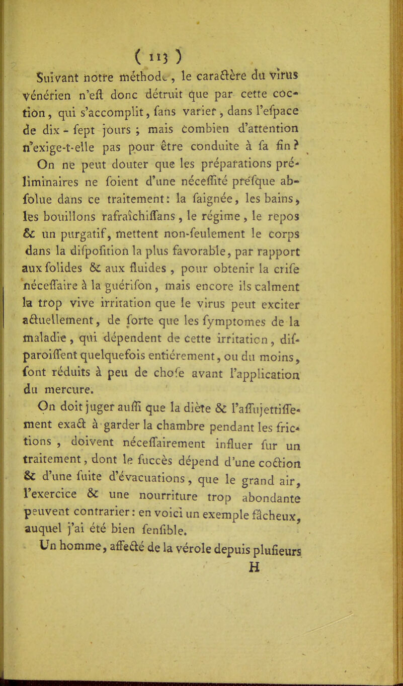 (>«3) Suivailt iiotfe méthode , le cara£î:èfô du vîrus vénéfien n eft donc détruit que par cette côc- tîôn, qui s'accomplit, fans varier , dans l'eipace de dix - fept jours ; mais combien d'attention nexige-t-elle pas pour être conduite à fa fin ? On ne peut douter que les préparations pré- liminaires ne foient d'une néceffité pre'fque ab- fblue dans ce traitement : la faignée, les bains > les bouillons rafraîchiffans , le régime, le repos & un purgatif, mettent non-feulement le corps dans la difpofition la plus favorable, par rapport aux folides & aux fluides , pour obtenir la crife néceffaire à la guérifon, mais encore ils calment la trop vive irritation que le virus peut exciter aftuellement, de forte que les fymptomes de la maladie , qui dépendent de cette irritation, dif* paroiflent quelquefois entièrement, ou du moins, {ont réduits à peu de chofe avant l'application du mercure. On doit juger auffî que la diète & l'affujettifle- ment exaû à garder la chambre pendant les fric* lions , doivent néceffairement influer fur un traitement, dont le fuccès dépend d'une coftion & d'une fuite d'évacuations, que le grand air, l'exercice & une nourriture trop abondante peuvent contrarier : en voici un exemple fâcheux, auquel j'ai été bien fenfible. Un homme, afFedé de la vérole depuis plufieurs H