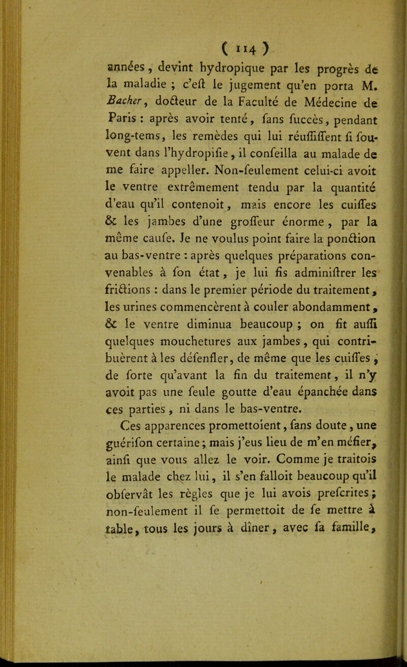 («14) aijnées, devint hydropique par les progrès de la maladie ; c'efl: le jugement qu'en porta M. Bâcher, dodeur de la Faculté de Médecine de Paris : après avoir tenté, fans fuccès, pendant long-tems, les remèdes qui lui réuffiffent fi fou- vent dans rhydroplfie, il confeilla au malade de me faire appeller. Non-feulement celui-ci avoit le ventre extrêmement tendu par la quantité d'eau qu'il contenoit, mais encore les cuiffes & les jambes d'une grofleur énorme , par la même caufe. Je ne voulus point faire la ponûion au bas-ventre : après quelques préparations con- venables à fon état, je lui fis adminiftrer les friftions : dans le premier période du traitement, les urines commencèrent à couler abondamment, & le ventre diminua beaucoup ; on fit aufli quelques mouchetures aux jambes, qui contri-i- buèrent à les défenfler, de même que les cuiffes , de forte qu'avant la fin du traitement, il n'y avoit pas une feule goutte d'eau épanchée dans ces parties, ni dans le bas-ventre. Ces apparences promettoient, fans doute , une guérifon certaine ; mais j'eus lieu de m'en méfier, ainfi que vous allez le voir. Comme je traitois le malade chez lui, il s'en falloit beaucoup qu'il obfervât les règles que je lui avois prefcrites ; non-feulement il fe permettoit de fe mettre à table, tous les jours à dîner, avec fa famille.