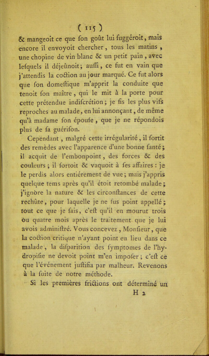 ( ) & mangeoît ce <iue fon goût lui fuggéroit, mais encore il envoyoit chercher, tous les matins , une chopine de vin blanc &c un petit pain , avec lefquels il déjeimoit; aufîi, ce fut en vain que j'attendis la coftion au jour marqué. Ce fut alors que fon domeftique m'apprit la conduite que tenoit fon maître , qui le mit à la porte pour cette prétendue indifcrétion ; je fis les plus vifs reproches au malade, en lui annonçant, de même qu'à madame fon épouie , que je ne répondois plus de fa guérifon. Cependant , malgré cette irrégularité, il fortit des remèdes avec l'apparence d'une bonne fanté; il acquit de l'embonpoint, des forces & des couleurs ; il fortoit & vaquoit à fes affaires : je le perdis alors entièrement de vue ; mais j'appris quelque tems après qu'il étoit retombé malade ; j'ignore la nature & les circonftances de cette rechute, pour laquelle je ne fus point appellé ; tout ce que je fais, c'eft qu'il en mourut trois ou quatre mois après le traitement que je lui avois adminiftré. Vous concevez , Monfieur, que la codion critique n'a)rant point eu lieu dans ce malade, la difparition des fymptomes de l'hy- dropifie ne devoit point m'en impofer ; c'eft ce que l'événement juftifîa par malheur. Revenons à la fuite de notre méthode. Si les premières fridions ont déterminé un H % \