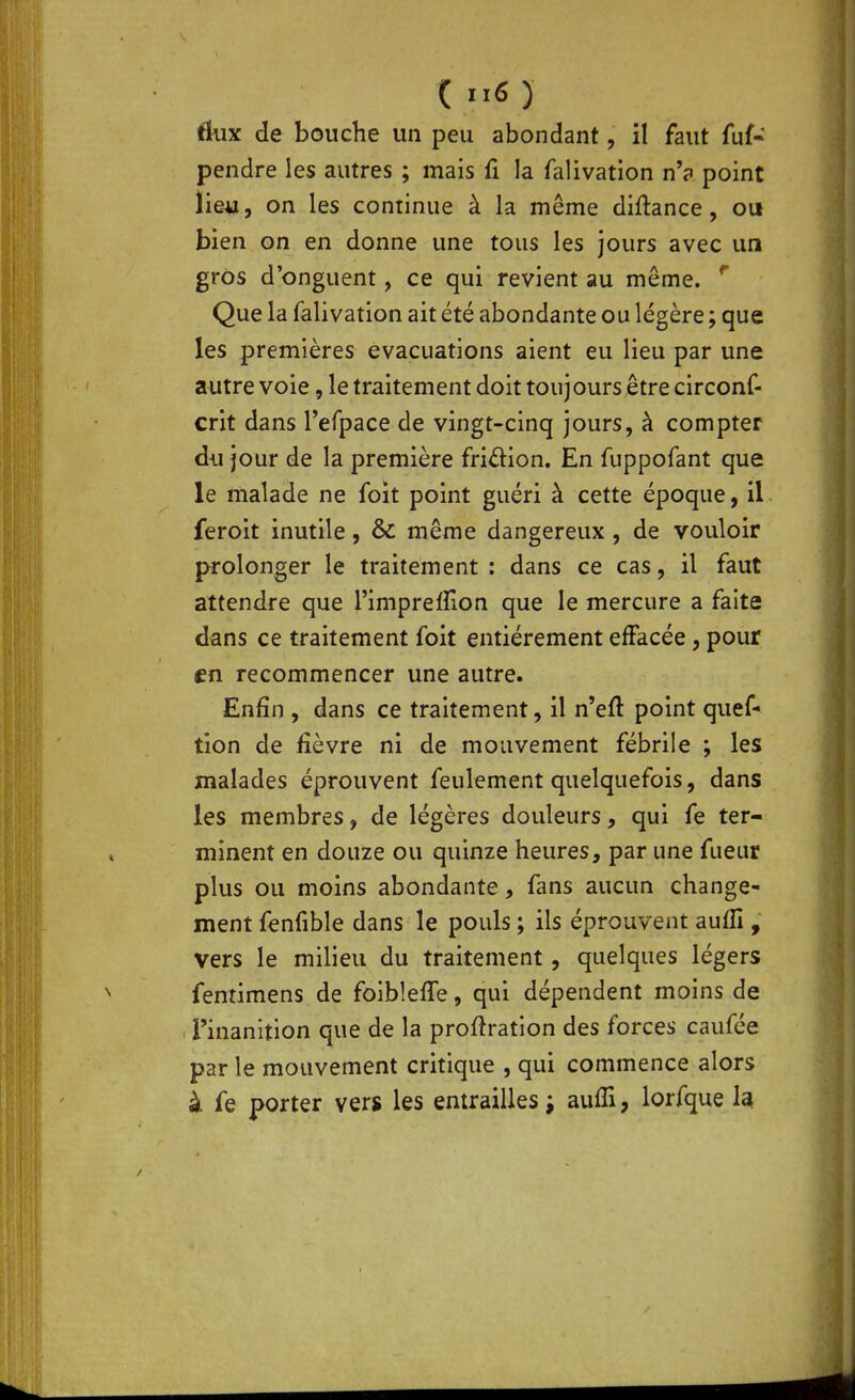 flux de bouche un peu abondant, il faut fuf« pendre les autres ; mais fi la falivation n'a point lieu, on les continue à la même diftance, ou bien on en donne une tous les jours avec un gros d'onguent, ce qui revient au même. ^ Que la falivation ait été abondante ou légère ; que les premières évacuations aient eu lieu par une autre voie, le traitement doit toujours être circonf- crit dans refpace de vingt-cinq jours, à compter du jour de la première friâ:ion. En fuppofant que le malade ne foit point guéri à cette époque, il feroit inutile, &c même dangereux, de vouloir prolonger le traitement : dans ce cas, il faut attendre que l'impreffion que le mercure a faite dans ce traitement foit entièrement effacée, pour en recommencer une autre. Enfin , dans ce traitement, il n'eft point quef- tion de fièvre ni de mouvement fébrile ; les malades éprouvent feulement quelquefois, dans les membres, de légères douleurs, qui fe ter- minent en douze ou quinze heures, par une ftieur plus ou moins abondante, fans aucun change- ment fenfible dans le pouls ; ils éprouvent aufli , vers le milieu du traitement, quelques légers fentimens de foibleffe, qui dépendent moins de l'inanition que de la proftration des forces caufée par le mouvement critique , qui commence alors à fe porter vers les entrailles ; aufTi, lorfque la