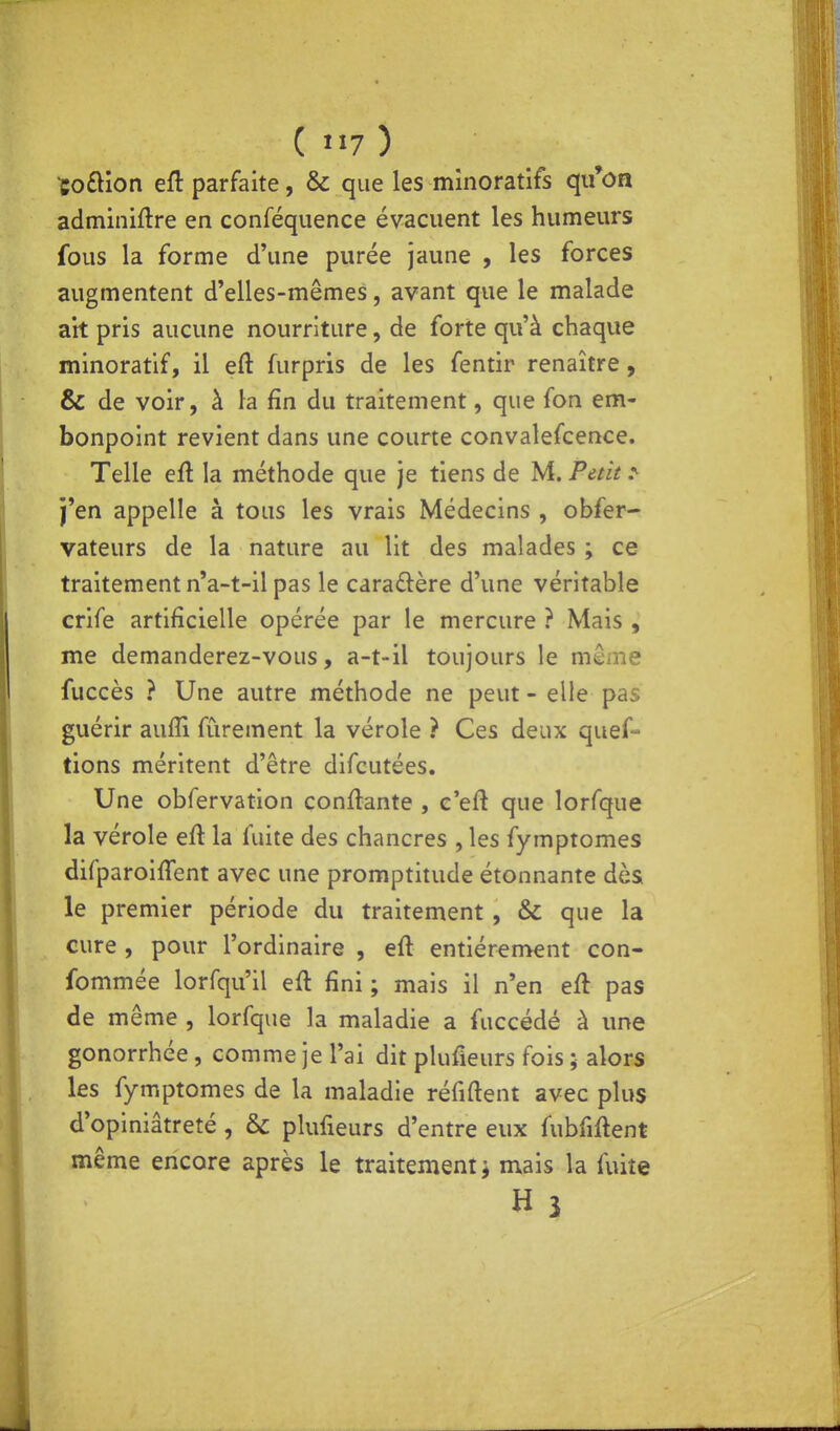 (««7) coftion eft parfaite, & que les mînoratifs qu'on adminiftre en conféquence évacuent les humeurs fous la forme d'une purée jaune , les forces augmentent d'elles-mêmes, avant que le malade ait pris aucune nourriture, de forte qu'à chaque minoratif, il eft furpris de les fentir renaître, & de voir, à la fin du traitement, que fon em- bonpoint revient dans une courte convalefcence. Telle eû la méthode que je tiens de M. Petit ^ j'en appelle à tous les vrais Médecins , obfer- vateurs de la nature au lit des malades ; ce traitement n'a-t-il pas le caraûère d'une véritable crife artificielle opérée par le mercure ? Mais , me demanderez-vous, a-t-il toujours le même fuccès ? Une autre méthode ne peut - elle pas guérir auffi fùrement la vérole ? Ces deux quef- tions méritent d'être difcutées. Une obfervation confiante , c'efl que lorfque la vérole efl la fuite des chancres , les fymptomes difparoifTent avec une promptitude étonnante dès le premier période du traitement , & que la cure , pour l'ordinaire , eft entièrement con- fommée lorfqu'il efl fini ; mais il n'en efl pas de même , lorfque la maladie a fuccédé à une gonorrhée, comme je l'ai dit plufieurs fois ; alors les fymptomes de la maladie réfiflent avec plus d'opiniâtreté , & plufieurs d'entre eux fubfiftent même encore après le traitement ^ mais la fuite H i