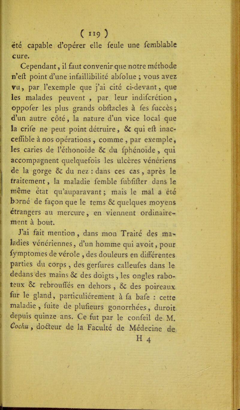 (9) été capable d'opérer elle feule une femblabîe cure. Cependant, il faut convenir que notre méthode n'eft point d'une infaillibilité abfolue ; vous avez vu, par l'exemple que j'ai cité ci-devant, que les malades peuvent , par leur indifcrétion, oppofer les plus grands obftacles à fes fuccès ; d'un autre côté, la nature d'un vice local que la crife ne peut point détruire, & qui eù. inac- cefîible à nos opérations , comme , par exemple, les caries de l'éthonoïde & du fphénoide, qui accompagnent quelquefois les ulcères vénériens de la gorge & du nez : dans ces cas, après le traitement, la maladie femble fubfifter dans le même état qu'auparavant ; mais le mal a été borné de façon que le tems & quelques moyens étrangers au mercure, en viennent ordinaire- ment à bout. J'ai fait mention , dans mon Traité des ma* Jadies vénériennes, d'un homme qui avoît, pour fymptomes de vérole , des douleurs en différentes parties du corps , des gerfures calleufes dans le dedans des mains & des doigts , les ongles rabo- teux & rebrouffés en dehors , &C des poireaux fur le gland, particulièrement à fa bafe : cette maladie , fuite de plufieurs gonorrhées, duroit depuis quinze ans. Ce fut par le confeil de M. Cochu y docteur de la Faculté de Médecine de H4