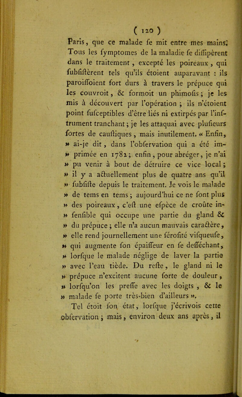 ( ) Paris, que ce malade fe mit entre mes mainsi Tous les fymptomes de la maladie fe diffipèrent dans le traitement , excepté les poireaux , qui fubMèrent tels qu'ils étoient auparavant : ils paroiffoient fort durs à travers le prépuce qui les couvroit, & formoit un phimofis ; je les mis à découvert par l'opération ; ils n'étoient point fufceptibles d'être liés ni extirpés par l'inf- trument tranchant; je les attaquai avec plufieurs fortes de cauftiques , mais inutilement. « Enfin, » ai-je dit, dans l'obfervation qui a été im- » primée en 1781; enfin , pour abréger, je n'ai » pu venir à bout de détruire ce vice local; » il y a aduellement plus de quatre ans qu'il » fubfifte depuis le traitement. Je vois le malade » de tems en tems ; aujourd'hui ce ne font plus » des poireaux, c'eft une efpèce de croûte in- » fenfible qui occupe une partie du gland & » du prépuce ; elle n'a aucun mauvais cara£tère, w elle rend journellement une férofité vifqueufe, h qui augmente fon épaifleur en fe defféchant, » lorfque le malade néglige de laver la partie » avec l'eau tiède. Du refte, le gland ni le » prépuce n'excitent aucune forte de douleur, » lorfqu'on les preffe avec les doigts , &: le » malade fe porte très'bien d'ailleurs », Tel étoit fon état, lorfque j'écrivois cette ahkvvmon i mais, environ deux ans après, il