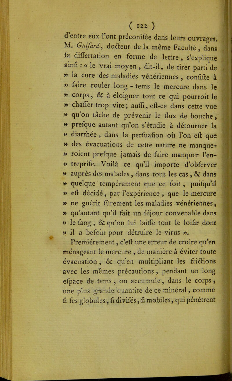 d'entre eux Tont préconifée dans leurs ouvrage». M. Guifard^ doreur de la même Faculté , dans fa differtation en forme de lettre, s'explique ainfi : « le vrai moyen , dit-il, de tirer parti de H la cure des maladies vénériennes , confifte à » faire rouler long - tems le mercure dans le » corps, &: à éloigner tout ce qui pourroit le >» chaffer trop vite ; aulTi, eft-ce dans cette vue » qu'on tâche de prévenir le flux de bouche, >» prefque autant qu*on s'étudie à détourner la » diarrhée, dans la perfuafion où l'on eft que » des évacuations de cette nature ne manque- » roient prefque jamais de faire manquer l'en- treprife. Voilà ce qu'il importe d'obferver » auprès des malades, dans tous les cas , & dans » quelque tempérament que ce foit, puifqu'il » eft décidé, par l'expérience , que le mercure » ne guérit fûrement les maladies vénériennes, w qu'autant qu'il fait un féjour convenable dans » le fang , & qu'on lui laiffe tout le loifir dont » il a befoin pour détruire le virus ». Premièrement, c'efl: une erreur de croire qu'en ménageant le mercure , de manière à éviter toute évacuation, ôc qu'en multipliant les friôions avec les mêmes précautions, pendant un long efpace de tems, on accumule, dans le corps, ime plus grande quantité de ce minéral, comme fi fes globules, fidivifés, fi mobiles, qui pénètrent