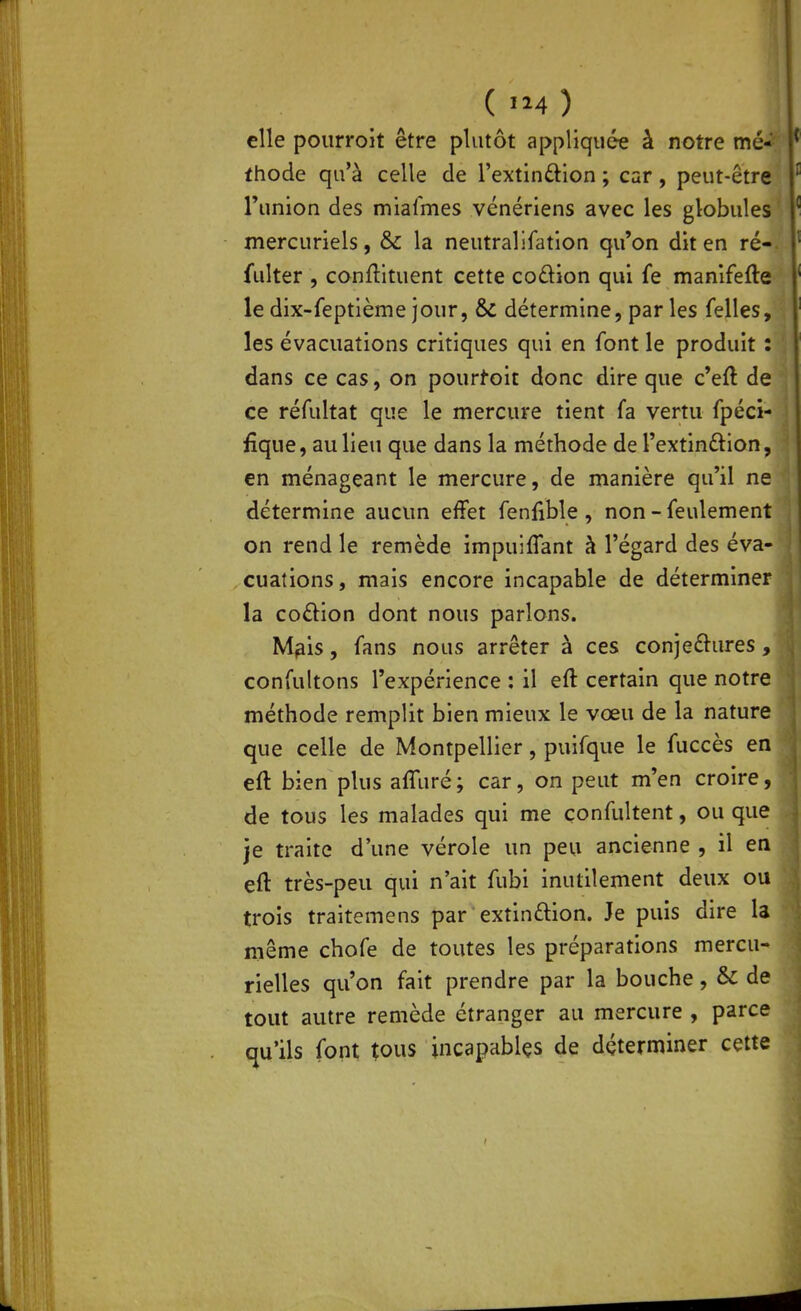 elle pourroit être plutôt appliquée à notre mé* thode qu'à celle de l'extindlon ; car, peut-être l'union des miafmes vénériens avec les globules mercuriels, & la neutralifation qu'on dit en ré-, fulter , conftltuent cette coftion qui fe manlfefte le dix-feptième jour, & détermine, par les Telles, les évacuations critiques qui en font le produit : dans ce cas, on pourvoit donc dire que c'eft de ce réfultat que le mercure tient fa vertu fpéci- fique, au lieu que dans la méthode de Textinftion, en ménageant le mercure, de manière qu'il ne détermine aucun effet fenfible , non - feulement on rend le remède impuiffant à l'égard des éva- cuations, mais encore incapable de déterminer la codion dont nous parlons. M^is, fans nous arrêter à ces conje£l:ures, confultons l'expérience : il eft certain que notre méthode remplit bien mieux le vœu de la nature que celle de Montpellier, puifque le fuccès en eft bien plus affuré; car, on peut m'en croire, de tous les malades qui me confultent, ou que je traite d'une vérole un peu ancienne , il en eft très-peu qui n'ait fubi inutilement deux ou trois traitemens par extinûion. Je puis dire la même chofe de toutes les préparations mercu- rielles qu'on fait prendre par la bouche, & de tout autre remède étranger au mercure , parce qu'ils font tous incapablçs de déterminer cette