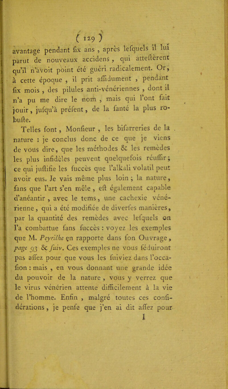 ( ii9 ) avantage pendant fix ans , après lefquels il lui parut de nouveaux accidens , qui atteftèrenl qu'il n'avoit point été guéri radicalement. Or, à cette époque , il prit afîidument , pendant fix mois , des pilules anti-vénériennes , dont il n*a pu me dire le nom , mais qui l'ont fait jouir, jufqu'à préfent, de la fanté la plus ro- bufte. Telles font, Monfieur , les bifarrerles de la . nature : je conclus donc de ce que je viens de vous dire, que les méthodes 6c les remèdes les plus infidèles peuvent quelquefois réulfir; ce qui juflifie les fuccès que Talkali volatil peut avoir eus. Je vais même plus loin ; la nature, fans que l'art s'en mêle , eft également capable d'anéantir , avec le tems, une cachexie véné- rienne , qui a été modifiée de diverfes manières, par la quantité des remèdes avec lefquels on l'a combattue fans fuccès : voyez les exemples que M. Peyrilhe rapporte dans fon Ouvrage, F^S*^ 5)3 ^ y^'^'' Ces exemples ne vous féduiront pas aflez pour que vous les fuiviez dans l'occa- fion : mais , en vous donnant une grande idée du pouvoir de la nature , vous y verrez que le virus vénérien attente difficilement à la vie de l'homme. Enfin , malgré toutes ces confi- dérations, je penfe que j'en ai dit affez pour