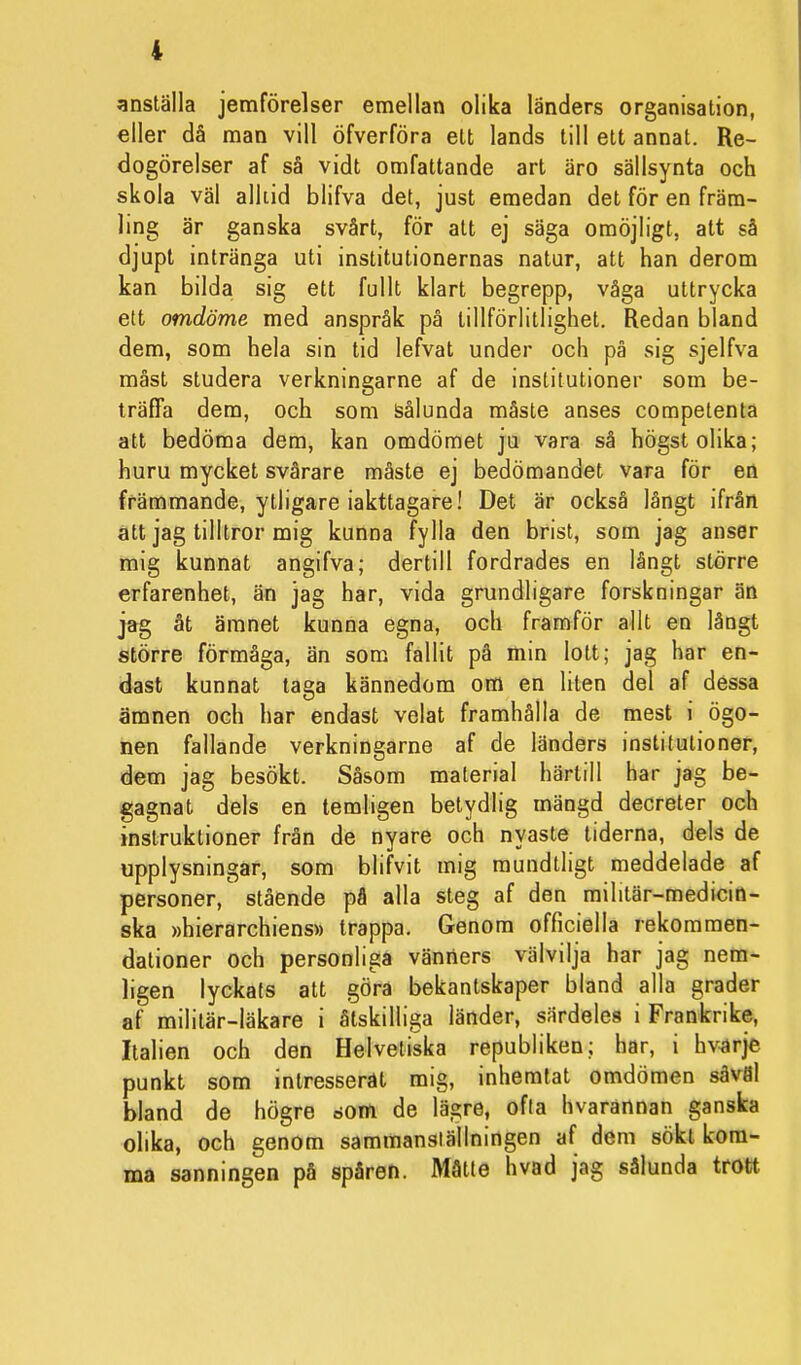anställa jemförelser emellan olika länders organisation, eller då man vill öfverföra ett lands till ett annat. Re- dogörelser af så vidt omfattande art äro sällsynta och skola väl alltid blifva det, just emedan det för en främ- ling är ganska svårt, för att ej säga omöjligt, att så djupt intränga uti institutionernas natur, att han derom kan bilda sig ett fullt klart begrepp, våga uttrycka ett omdöme med anspråk på tillförlitlighet. Redan bland dem, som hela sin tid lefvat under och på sig sjelfva måst studera verkningarne af de institutioner som be- träffa dem, och som sålunda måste anses competenta att bedöma dem, kan omdömet ju vara så högst olika; huru mycket svårare måste ej bedömandet vara för en främmande, ytligare iakttagare! Det är också långt ifrån att jag tilltror mig kunna fylla den brist, som jag anser mig kunnat angifva; dertill fordrades en långt större erfarenhet, än jag har, vida grundligare forskningar än jag åt ämnet kunna egna, och framför allt en långt större förmåga, än som fallit på min lott; jag har en- dast kunnat taga kännedom om en liten del af dessa ämnen och har endast velat framhålla de mest i ögo- nen fallande verkningarne af de länders institutioner, dem jag besökt. Såsom material härtill har jag be- gagnat dels en temligen betydlig mängd decreter och instruktioner från de nyare och nyaste tiderna, dels de upplysningar, som blifvit mig mundtligt meddelade af personer, stående på alla steg af den militär-medicin- ska »hierarchiens» trappa. Genom officiella rekommen- dationer och personliga vänners välvilja har jag nem- ligen lyckats att göra bekantskaper bland alla grader af militär-läkare i åtskilliga länder, särdeles i Frankrike, Italien och den Helvetiska republiken; har, i hvnrje punkt som intresserat mig, inhemtat omdömen såväl bland de högre »om de lägre, ofta hvarannan ganska olika, och genom sammanställningen af dem sökt kom- ma sanningen på spåren. Måtte hvad jag sålunda trott