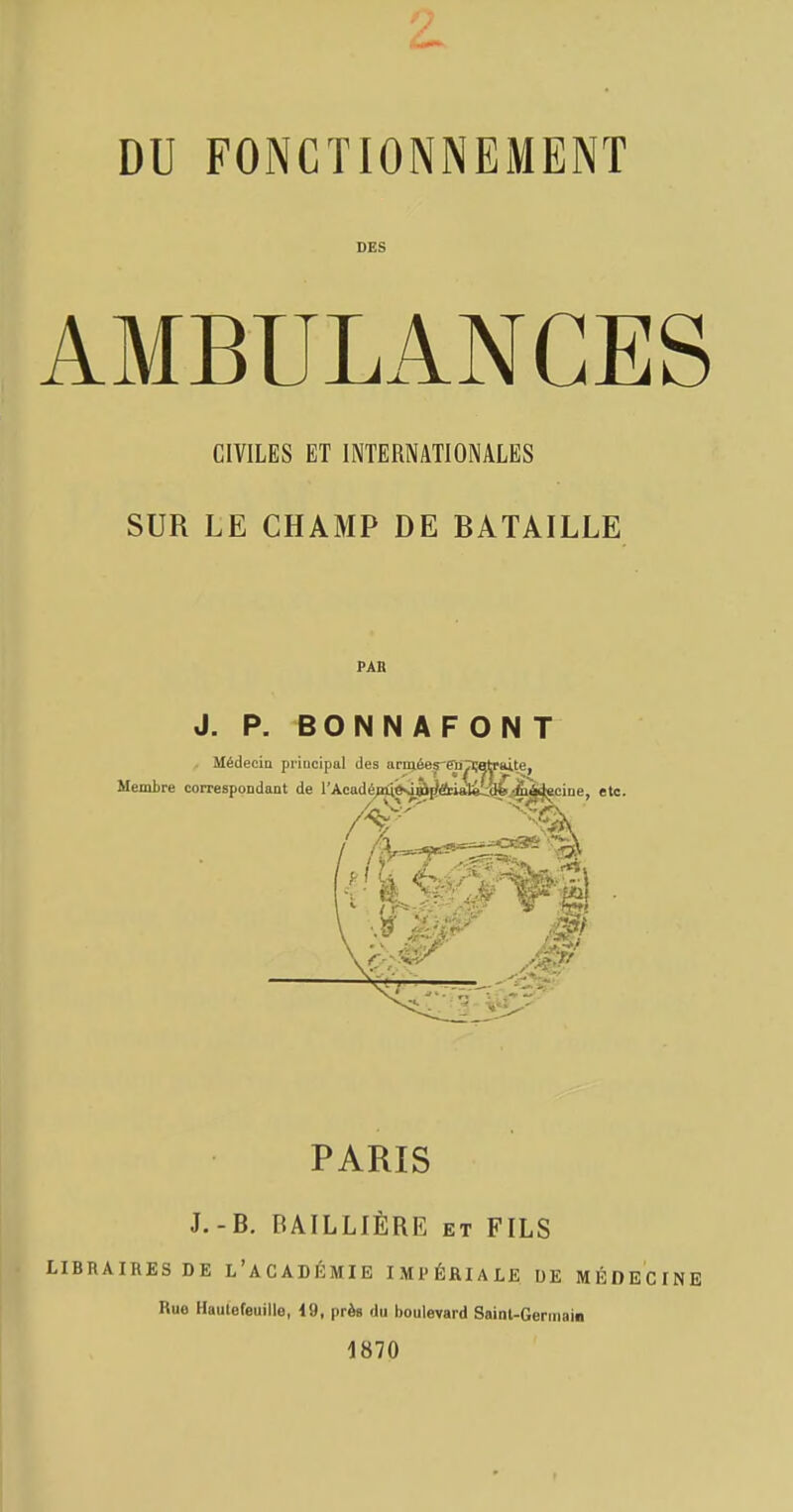 DU FONCTIONNEMENT DES AMBULANCES CIVILES ET INTERNATIONALES SUR LE CHAMP DE BATAILLE PAB J. P. BONNAFONT PARIS J.-B. RAILLIÈRE et FILS LIBRAIRES DE L'ACADÉMIE IMPÉRIALE DE MÉDECINE Ruo Haulefeuille, 19, près du boulevard Sainl-Germain 1870