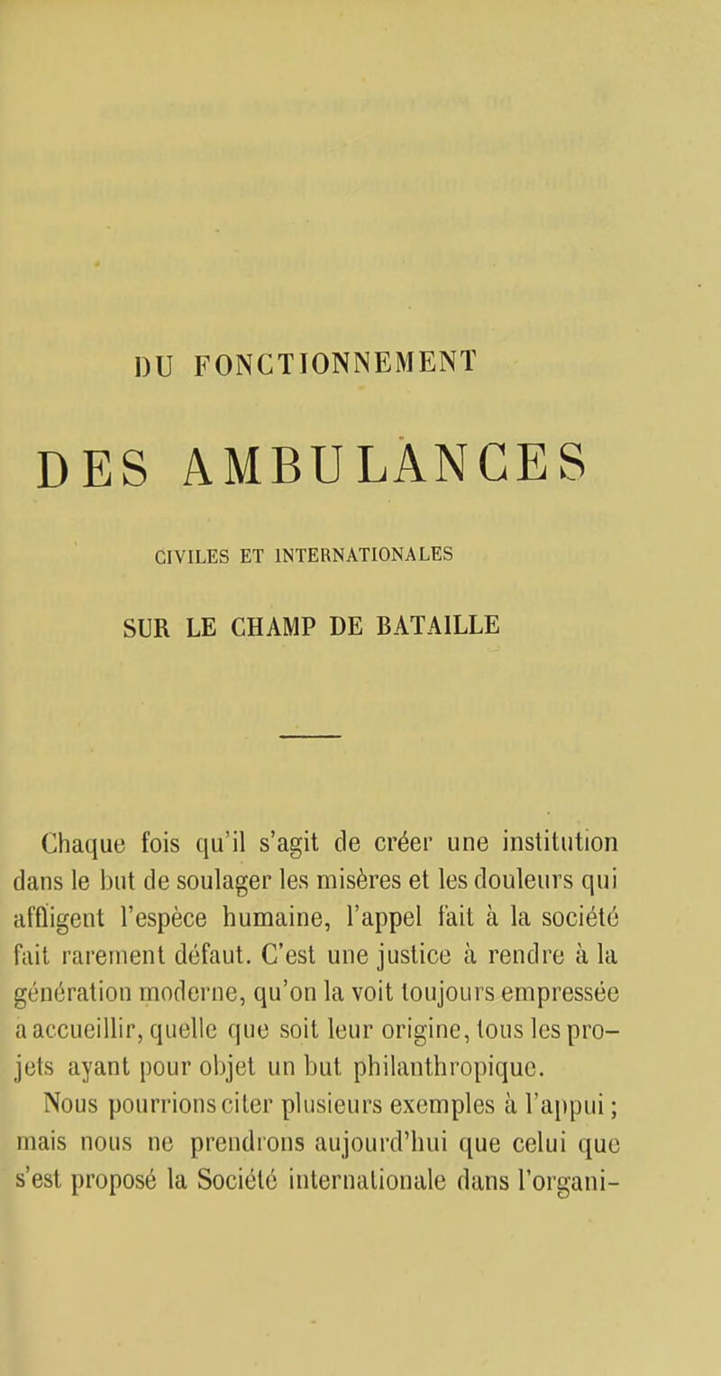 DES AMBULANCES CIVILES ET INTERNATIONALES SUR LE CHAMP DE BATAILLE Chaque fois qu'il s'agit de créer une institution dans le but de soulager les misères et les douleurs qui affligent l'espèce humaine, l'appel fait à la société fait rarement défaut. C'est une justice à rendre à la génération moderne, qu'on la voit toujours empressée a accueillir, quelle que soit leur origine, tous les pro- jets ayant pour objet un but philanthropique. Nous pourrions citer plusieurs exemples à l'appui ; mais nous ne prendrons aujourd'hui que celui que s'est proposé la Société internationale dans l'organi-