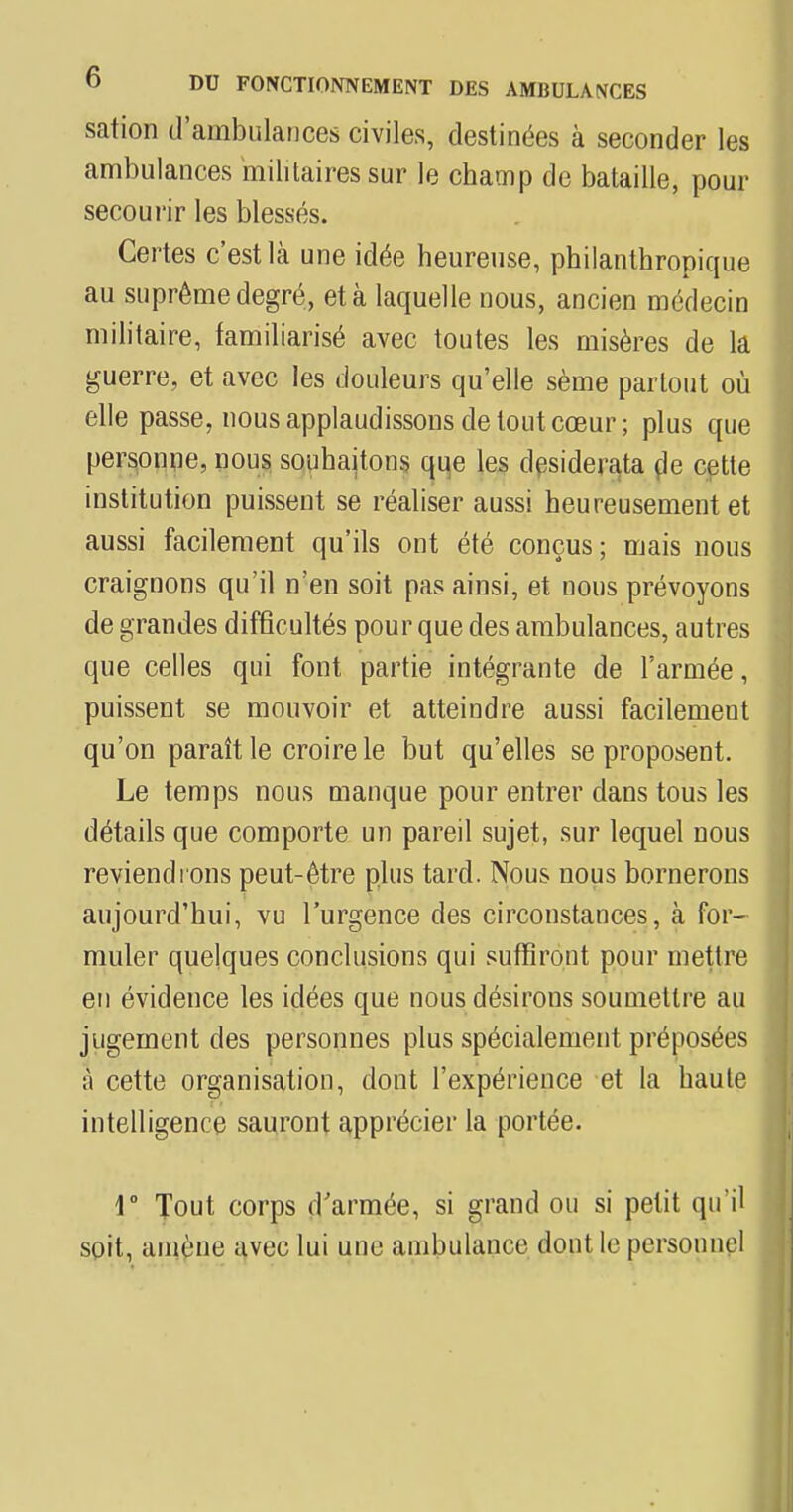 sation d'ambulances civiles, destinées à seconder les ambulances militaires sur le champ de bataille, pour secourir les blessés. Certes c'est là une idée heureuse, philanthropique au suprême degré, et à laquelle nous, ancien médecin militaire, familiarisé avec toutes les misères de la guerre, et avec les douleurs qu'elle sème partout où elle passe, nous applaudissons de tout cœur; plus que personne, nous souhaitons que les desiderata de cette institution puissent se réaliser aussi heureusement et aussi facilement qu'ils ont été conçus; mais nous craignons qu'il n'en soit pas ainsi, et nous prévoyons de grandes difficultés pour que des ambulances, autres que celles qui font partie intégrante de l'armée, puissent se mouvoir et atteindre aussi facilement qu'on paraît le croire le but qu'elles se proposent. Le temps nous manque pour entrer dans tous les détails que comporte un pareil sujet, sur lequel nous reviendrons peut-être plus tard. Nous nous bornerons aujourd'hui, vu l'urgence des circonstances, à for- muler quelques conclusions qui suffiront pour mettre en évidence les idées que nous désirons soumettre au jugement des personnes plus spécialement préposées à cette organisation, dont l'expérience et la haule intelligence sauront apprécier la portée. 1° Tout corps d'armée, si grand ou si petit qu'il soit, amène avec lui une ambulance dont le personnel