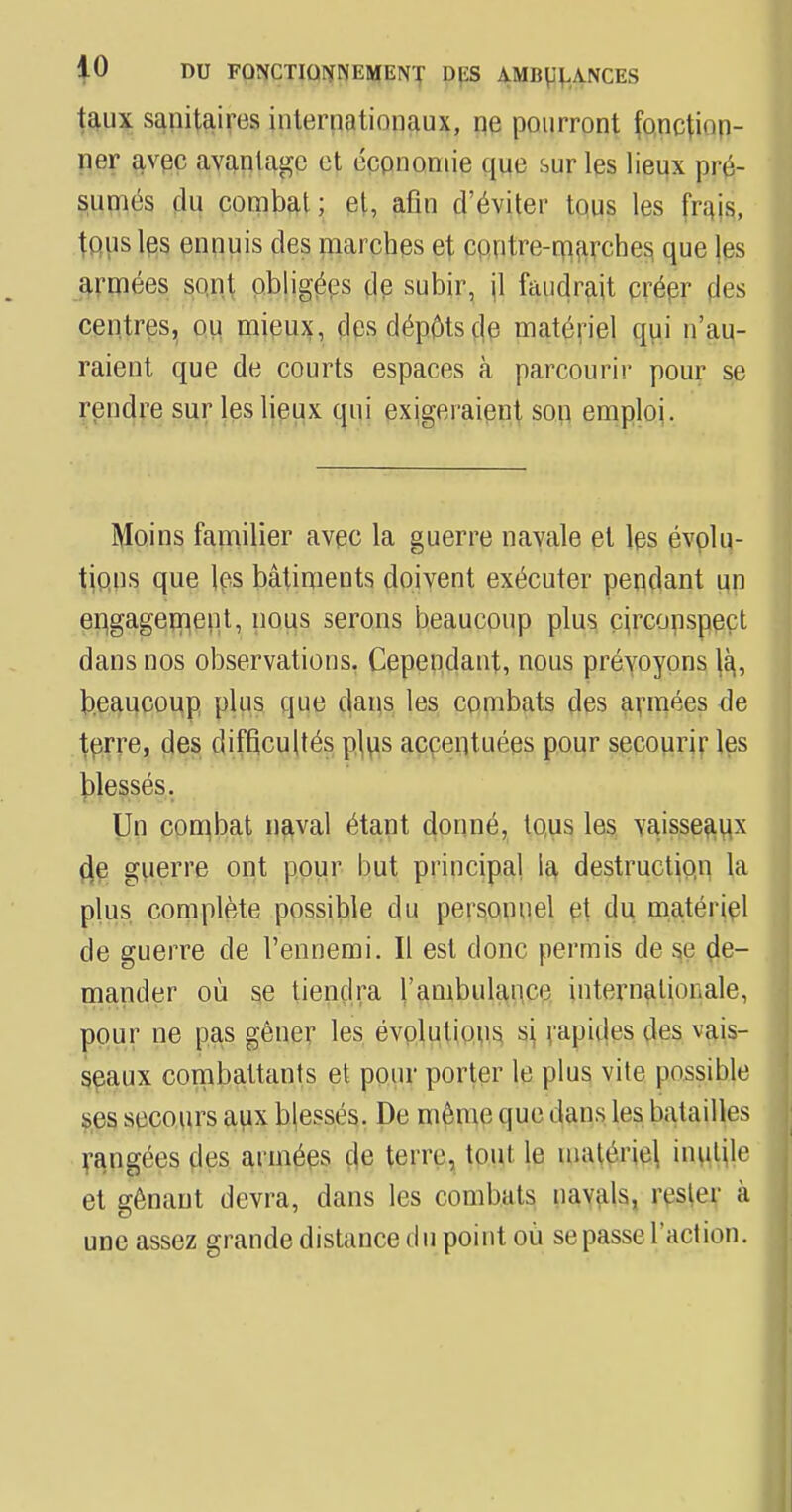 taux sanitaires internationaux, ne pourront fonction- ner avec avantage et économie que sur les lieux pré- sumés du combat; et, afin d'éviter tous les (Vais, tQiisles ennuis des marches et contre-marches que les armées sont obligées de subir, il faudrait créer fies centres, ou mieux, des dépôts de matériel qui n'au- raient que de courts espaces à parcourir pour se rendre sur les lieux qui exigeraient son emploi. Moins familier avec la guerre navale et les évolu- tions que les bâtiments doivent exécuter pendant un engagement, nous serons beaucoup plus circonspect dans nos observations. Cependant, nous prévoyons là, beaucoup plus que dans les combats des armées de terre, des difficultés plus accentuées pour secourir les blessés. Un combat naval étant donné, tous les vaisseaux de guerre ont pour but principal la destruction la plus complète possible du personnel et du matériel de guerre de l'ennemi. Il est donc permis de se de- mander où se tiendra l'ambulance internationale, pour ne pas gêner les évolutions si rapides des vais- seaux combattants et pour porter le plus vite possible ses secours aux blessés. De même que dans les batailles rangées des armées de terre, tout le matériel inutile et gênant devra, dans les combats navals, rester à une assez grande distance du point où se passe l'action.
