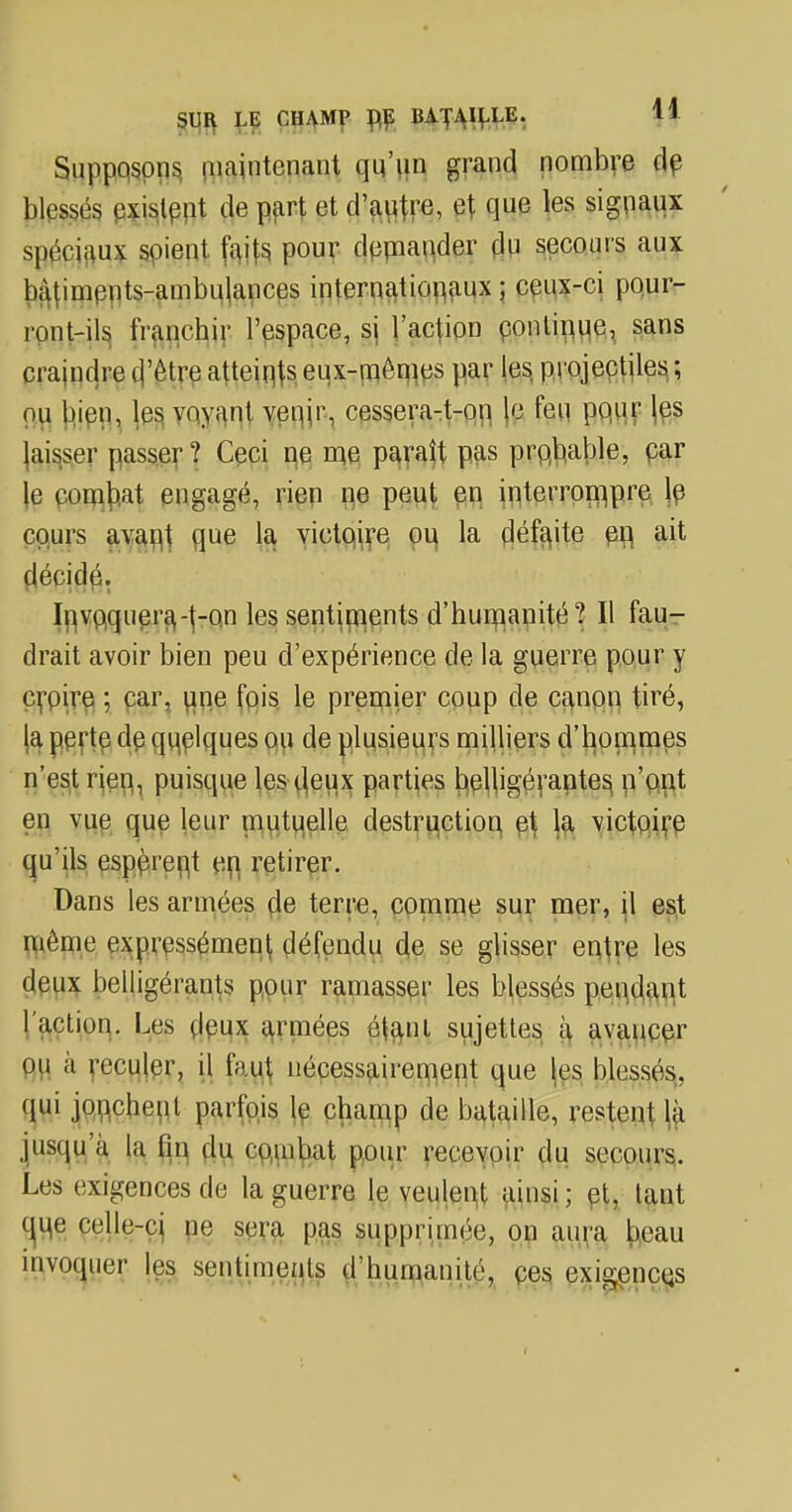 Supposons maintenant qu'un grand nombre de blessés existent de part et d'autre, et que les signaux spéciaux soient faits pour demander du secours aux bâtiments-ambulances internationaux ; ceux-ci pour- ront-ils i'ranehir l'espace, si l'action continue, sans craindre d'être atteints eux-mêmes par les, projectiles ; nu bien, les voyant venir, cessera-t-on le feu pqur |es laisser passer? Ceci ne me paraît pas probable, par le combat engagé, rien ne peut en interrompre je cours avan,t que la victoire ou la défaite en, ait décidé. Invoquera,-f-on les sentiments d'humanité? Il fau- drait avoir bien peu d'expérience de la guerre pour y çrpire ; car, une fois le premier coup de canon tiré, la perte de quelques ou de plusieurs milliers d'hommes n'est rien, puisque les deux parties belligérantes n'ont en vue que leur mutuelle destruction, et la victoire qu'ils espèrent en retirer. Dans les armées de terre, comme sur mer, il est même expressément défendu de se glisser entre les deux belligérants pour ramasser les blessés pendant 1 action. Les deux armées étant sujettes à avancer ou à reculer, il faut nécessairement que les blessés, qui jonchent parfois le champ de bataille, restent^ jusqu'à la fin du combat pour recevoir du secours. Les exigences de la guerre le veulent ainsi ; et, tant cjqe celle-ci ne sera pas supprimée, on aura beau invoquer les sentiments d'humanité, ces exigences