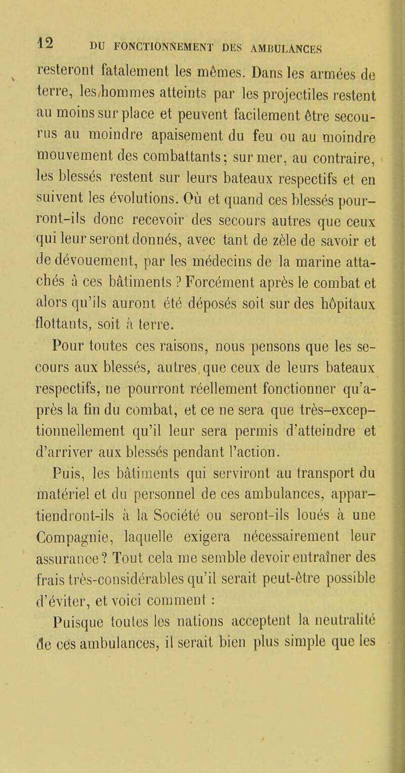 resteront fatalement les mêmes. Dans les armées de terre, les/hommes atteints par les projectiles restent au moins sur place et peuvent facilement être secou- rus au moindre apaisement du feu ou au moindre mouvement des combattants; sur mer, au contraire, les blessés restent sur leurs bateaux respectifs et en suivent les évolutions. Où et quand ces blessés pour- ront-ils donc recevoir des secours autres que ceux qui leur seront donnés, avec tant de zèle de savoir et de dévouement, par les médecins de la marine atta- chés à ces bâtiments ? Forcément après le combat et alors qu'ils auront été déposés soit sur des hôpitaux flottants, soit h terre. Pour toutes ces raisons, nous pensons que les se- cours aux blessés, autres, que ceux de leurs bateaux respectifs, ne pourront réellement fonctionner qu'a- près la fin du combat, et ce ne sera que très-excep- tionnellement qu'il leur sera permis d'atteindre et d'arriver aux blessés pendant l'action. Puis, les bâtiments qui serviront au transport du matériel et du personnel de ces ambulances, appar- tiendront-ils à la Société ou seront-ils loués à une Compagnie, laquelle exigera nécessairement leur assurance? Tout cela me semble devoir entraîner des frais très-considérables qu'il serait peut-être possible d'éviter, et voici comment : Puisque toutes les nations acceptent la neutralité de ces ambulances, il serait bien plus simple que les