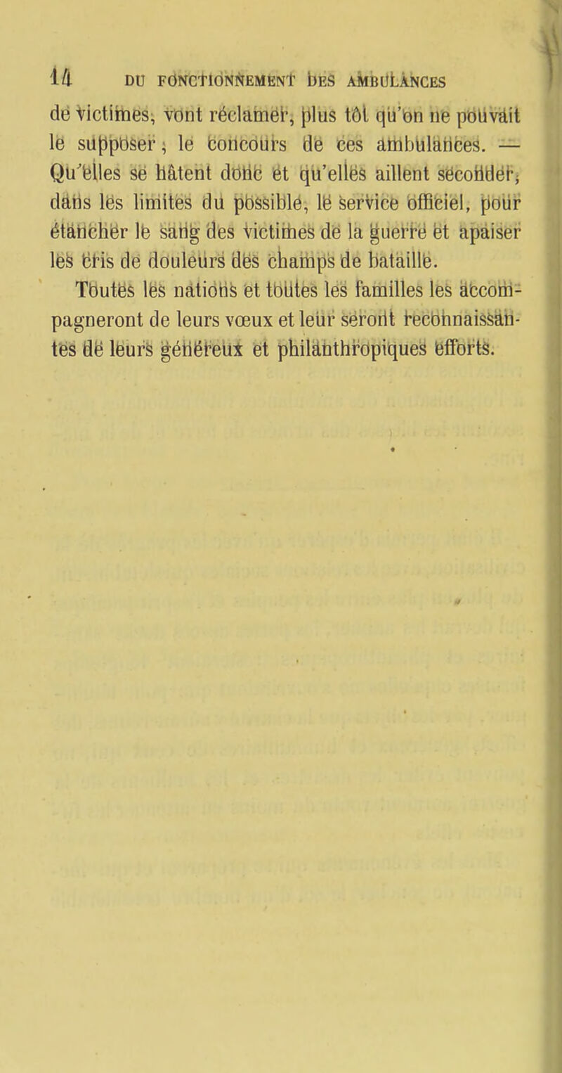 de Victimes, vont réclamer, plus tôt qu'on ne pouvait le supposer, le concours dë ces ambulances. — Qu'elles se hâtent donc et qu'ellës aillent secondé^ dans les limites dii possible, lë service officiel, pnur étancher le sang des victimes de la guerre et apaiser les cris de douleurs dës charhps de bataille. Tbutës les nations et toutes les familles les accom- pagneront de leurs vœux et leur serorit reconnaissan- tes de leurs généreux et philanthropiques efforts.