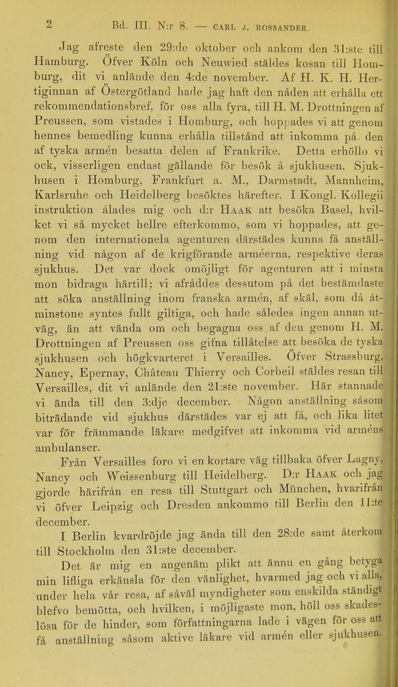 Jag afreste den 29:de oktober och ankom den 31:ste till Hamburg. Öfver Köln och Neuwied stäldes kosan till Iloin- burg, dit vi anlände den 4:de november. Af H. K. H. Her- tiginnan af Östergötland hade jag haft den nåden ätt erhålla ett rekommendationsbrev för oss alla fyra, till H. M. Drottningen af Preussen, som vistades i Homburg, och hopj ades vi att genom hennes bemedling kunna erhålla tillstånd att inkomma på den af tyska armén besatta delen af Frankrike. Detta erhöllo vi ock, visserligen endast gällande för besök å sjukhusen. Sjuk- husen i Homburg, Frankfurt a. M., Darmstadt, Mannheim, Karlsruhe och Heidelberg besöktes härefter. I Kongl. Kollegii instruktion ålades mig och d:r Haak att besöka Basel, hvil- ket vi så mycket hellre efterkommo, som vi hoppades, att ge- nom den internationela agenturen därstädes kunna få anställ- ning vid någon af de krigförande arméerna, respektive deras sjukhus. Det var dock omöjligt för agenturen att i minsta mon bidraga härtill; vi afråddes dessutom på det bestämdaste att söka anställning inom franska armén, af skäl. som då åt- minstone syntes fullt giltiga, och hade således ingen annan ut- väg, än att vända om och begagna oss af den genom H. M. Drottningen af Preussen oss gifna tillåtelse att besöka de tyska sjukhusen och högkvarteret i Versailles. Öfver Strassburgj Nancy, Epernay, Chåteau Thierry och Corbeil stäldes resan till Versailles, dit vi anlände den 21:ste november. Här stannade vi ända till den 3:dje december. Någon anställning såsom biträdande vid sjukhus därstädes var ej att få, och lika litet var för främmande läkare medgifvet att inkomma vid arméns ambulanser. Från Versailles foro vi en kortare väg tillbaka öfver Lagny, Nancy och Weissenburg till Heidelberg. D:r Haak och jag gjorde härifrån en resa till Stuttgart och Miinchen, hvarifråfl vi öfver Leipzig och Dresden ankommo till Berlin den II:te december. I Berlin kvardröjde jag ända till den 28:de samt återkorJ till Stockholm den 3I:ste december. Det är mig en angenäm plikt att ännu en gång betyga min lifliga erkänsla för den vänlighet, hvarmed jag och vi alla, under hela vår resa, af såväl myndigheter som enskilda ständigt blefvo bemötta, och hvilken, i möjligaste mon, höll oss skades- lösa för de hinder, som författningarna lade i vägen för oss att få anställning såsom aktive läkare vid armén eller sjukhusen.